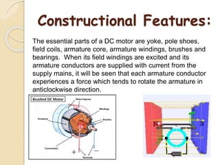 Constructional Features:
The essential parts of a DC motor are yoke, pole shoes,
field coils, armature core, armature windings, brushes and
bearings. When its field windings are excited and its
armature conductors are supplied with current from the
supply mains, it will be seen that each armature conductor
experiences a force which tends to rotate the armature in
anticlockwise direction.
 