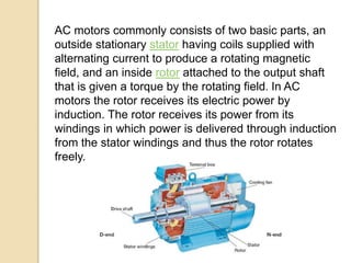 AC motors commonly consists of two basic parts, an
outside stationary stator having coils supplied with
alternating current to produce a rotating magnetic
field, and an inside rotor attached to the output shaft
that is given a torque by the rotating field. In AC
motors the rotor receives its electric power by
induction. The rotor receives its power from its
windings in which power is delivered through induction
from the stator windings and thus the rotor rotates
freely.
 