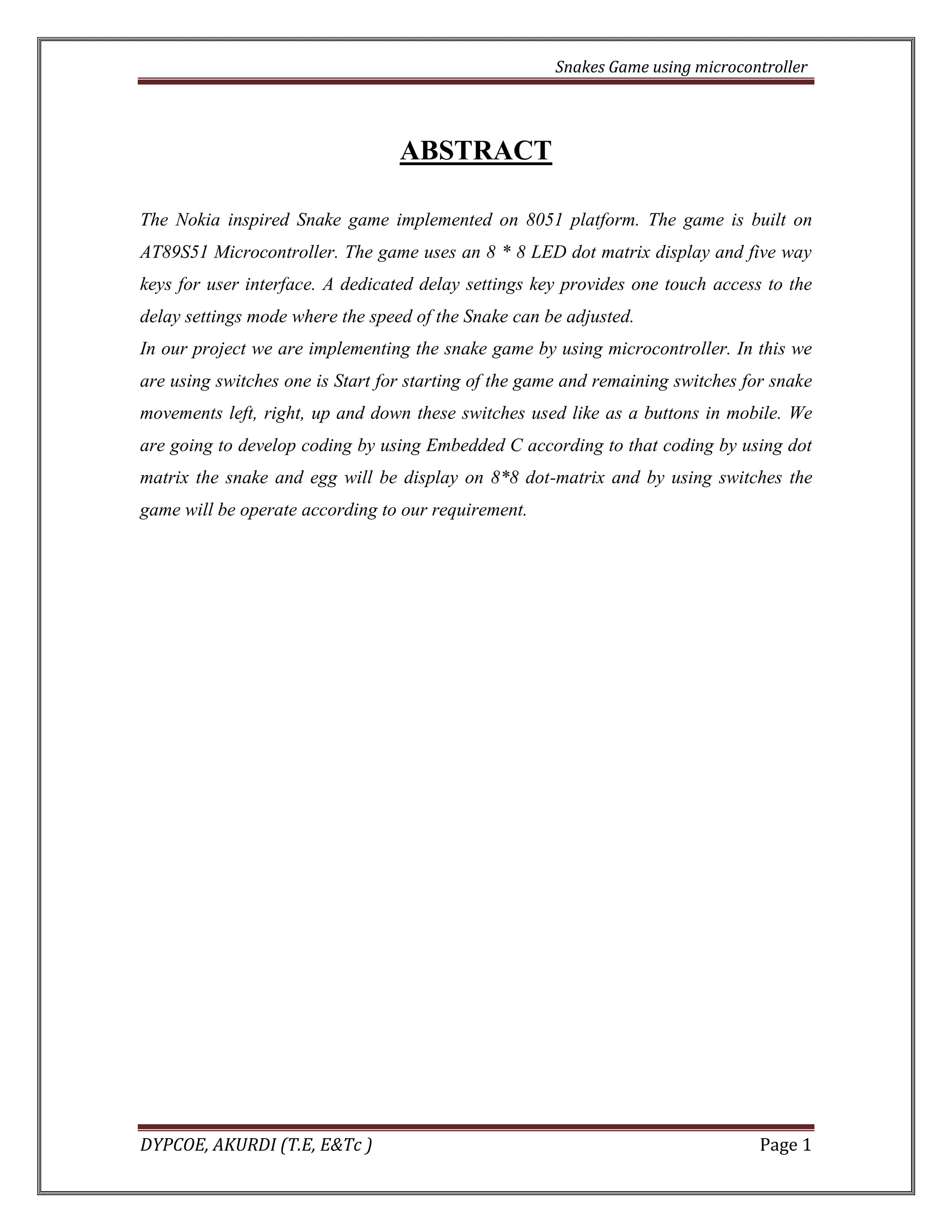 Snakes Game using microcontroller 
DYPCOE, AKURDI (T.E, E&Tc ) Page 1 
ABSTRACT 
The Nokia inspired Snake game implemented on 8051 platform. The game is built on AT89S51 Microcontroller. The game uses an 8 * 8 LED dot matrix display and five way keys for user interface. A dedicated delay settings key provides one touch access to the delay settings mode where the speed of the Snake can be adjusted. 
In our project we are implementing the snake game by using microcontroller. In this we are using switches one is Start for starting of the game and remaining switches for snake movements left, right, up and down these switches used like as a buttons in mobile. We are going to develop coding by using Embedded C according to that coding by using dot matrix the snake and egg will be display on 8*8 dot-matrix and by using switches the game will be operate according to our requirement. 
 