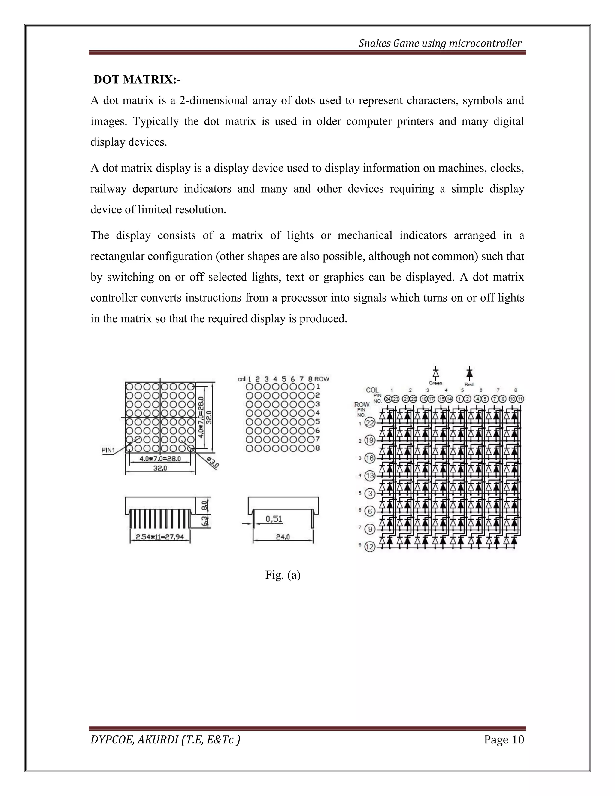 Snakes Game using microcontroller 
DYPCOE, AKURDI (T.E, E&Tc ) Page 10 
DOT MATRIX:- 
A dot matrix is a 2-dimensional array of dots used to represent characters, symbols and images. Typically the dot matrix is used in older computer printers and many digital display devices. 
A dot matrix display is a display device used to display information on machines, clocks, railway departure indicators and many and other devices requiring a simple display device of limited resolution. 
The display consists of a matrix of lights or mechanical indicators arranged in a rectangular configuration (other shapes are also possible, although not common) such that by switching on or off selected lights, text or graphics can be displayed. A dot matrix controller converts instructions from a processor into signals which turns on or off lights in the matrix so that the required display is produced. 
Fig. (a) 
 
