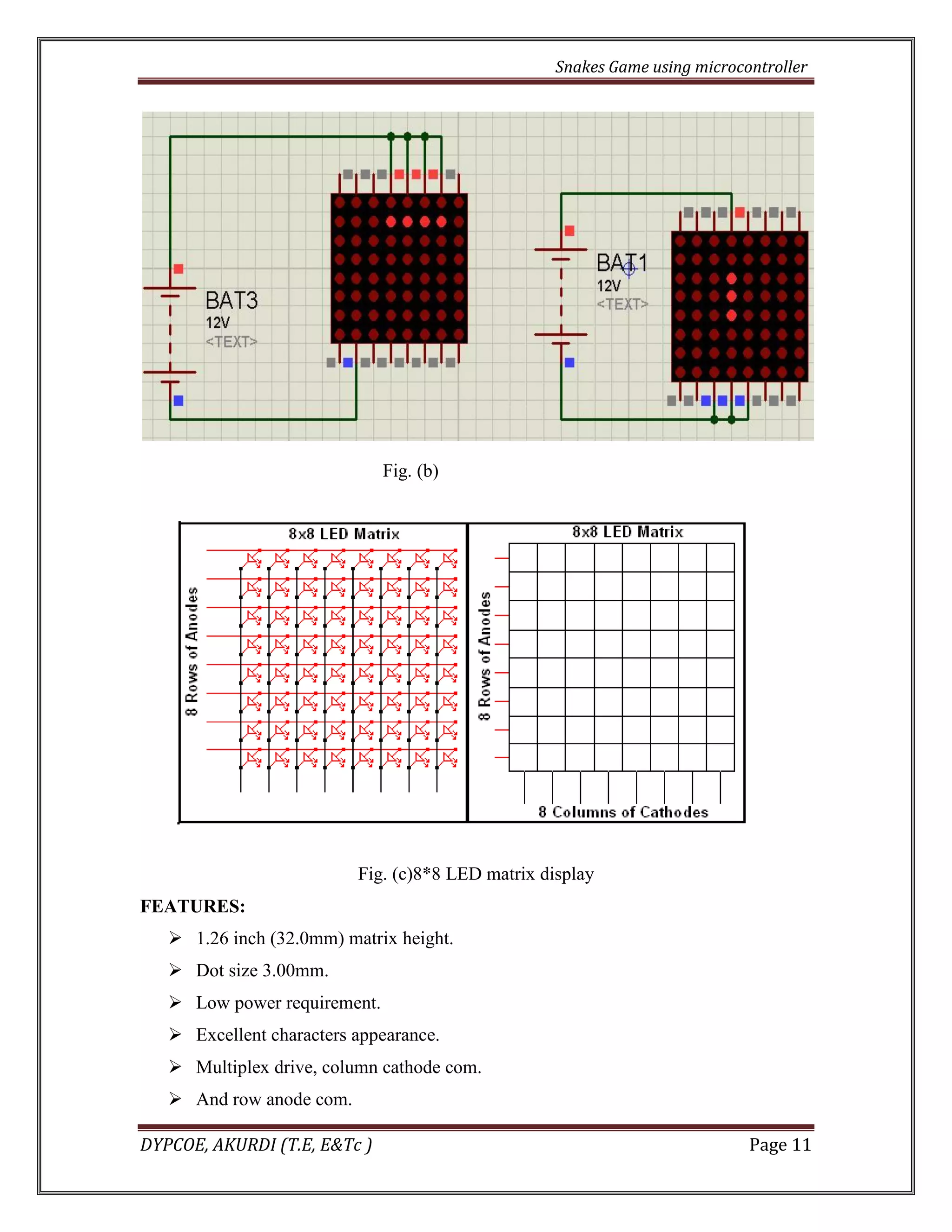 Snakes Game using microcontroller 
DYPCOE, AKURDI (T.E, E&Tc ) Page 11 
Fig. (b) 
Fig. (c)8*8 LED matrix display 
FEATURES: 
 1.26 inch (32.0mm) matrix height. 
 Dot size 3.00mm. 
 Low power requirement. 
 Excellent characters appearance. 
 Multiplex drive, column cathode com. 
 And row anode com.  