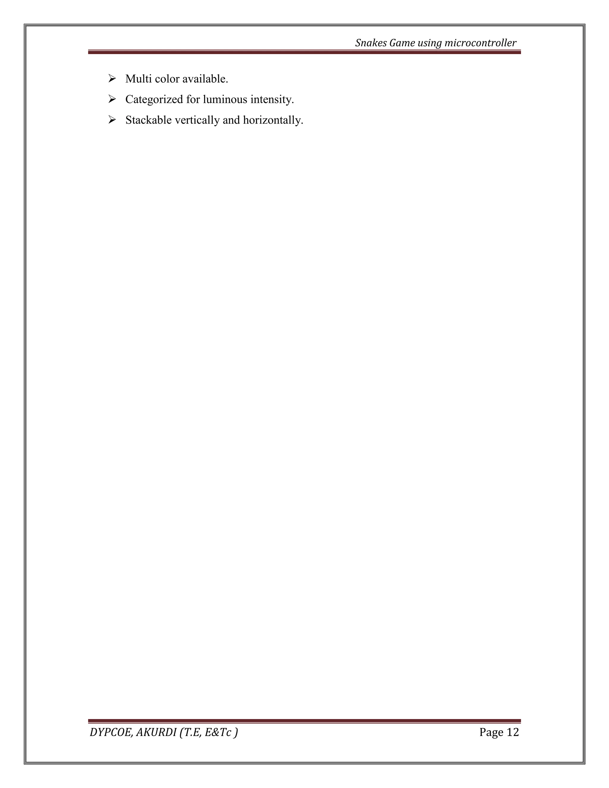 Snakes Game using microcontroller 
DYPCOE, AKURDI (T.E, E&Tc ) Page 12 
 Multi color available. 
 Categorized for luminous intensity. 
 Stackable vertically and horizontally. 
 