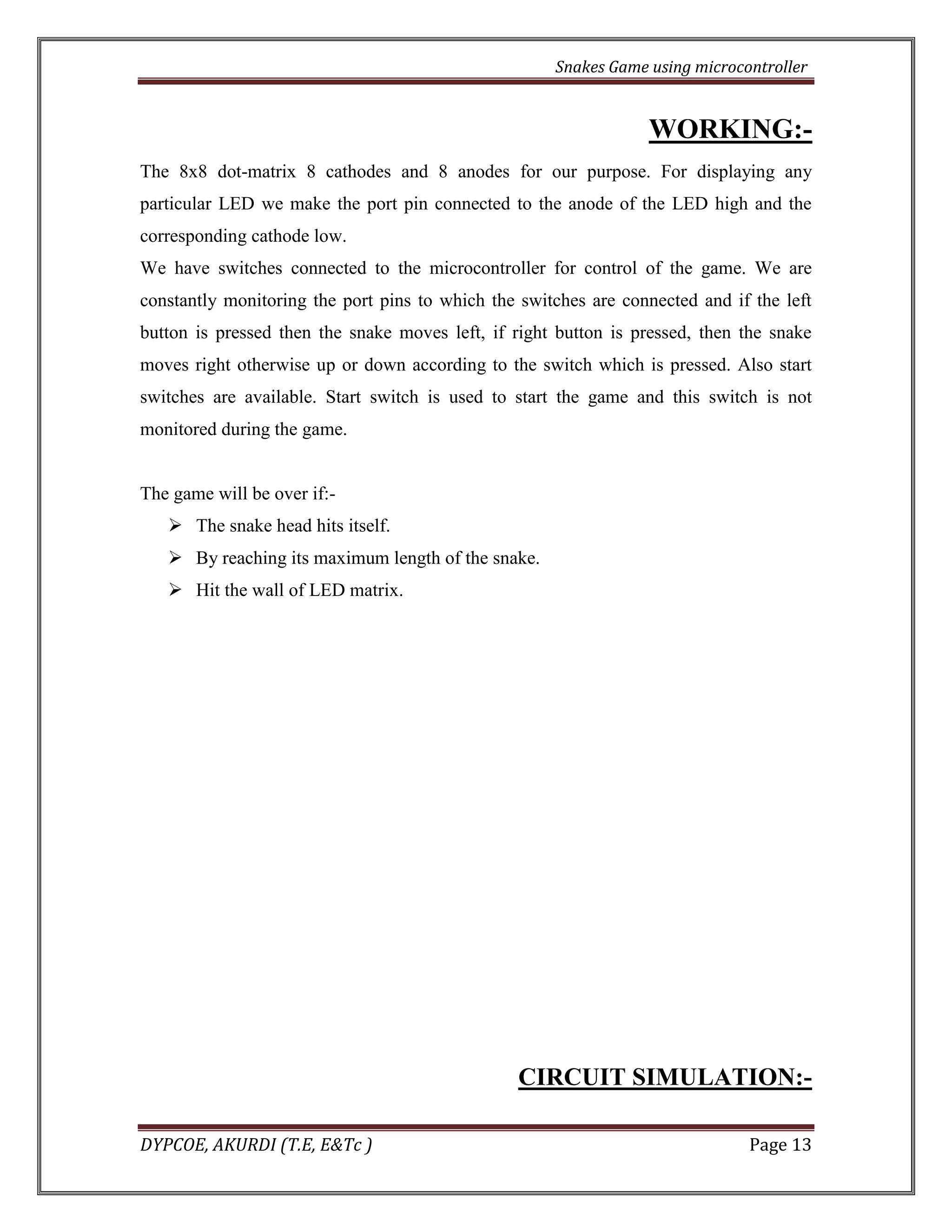 Snakes Game using microcontroller 
DYPCOE, AKURDI (T.E, E&Tc ) Page 13 
WORKING:- 
The 8x8 dot-matrix 8 cathodes and 8 anodes for our purpose. For displaying any particular LED we make the port pin connected to the anode of the LED high and the corresponding cathode low. 
We have switches connected to the microcontroller for control of the game. We are constantly monitoring the port pins to which the switches are connected and if the left button is pressed then the snake moves left, if right button is pressed, then the snake moves right otherwise up or down according to the switch which is pressed. Also start switches are available. Start switch is used to start the game and this switch is not monitored during the game. 
The game will be over if:- 
 The snake head hits itself. 
 By reaching its maximum length of the snake. 
 Hit the wall of LED matrix. 
CIRCUIT SIMULATION:-  