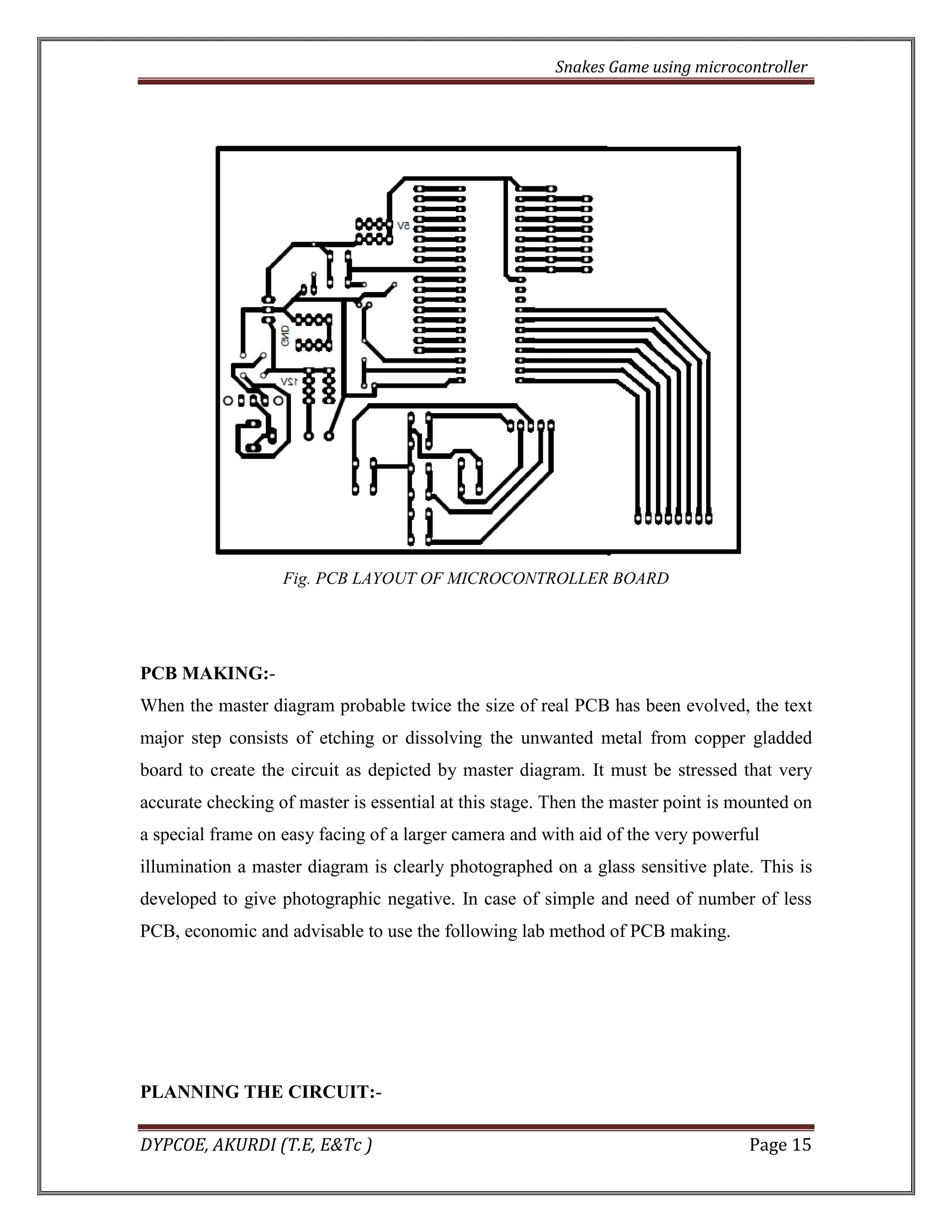 Snakes Game using microcontroller 
DYPCOE, AKURDI (T.E, E&Tc ) Page 15 
Fig. PCB LAYOUT OF MICROCONTROLLER BOARD 
PCB MAKING:- 
When the master diagram probable twice the size of real PCB has been evolved, the text major step consists of etching or dissolving the unwanted metal from copper gladded board to create the circuit as depicted by master diagram. It must be stressed that very accurate checking of master is essential at this stage. Then the master point is mounted on a special frame on easy facing of a larger camera and with aid of the very powerful 
illumination a master diagram is clearly photographed on a glass sensitive plate. This is developed to give photographic negative. In case of simple and need of number of less PCB, economic and advisable to use the following lab method of PCB making. 
PLANNING THE CIRCUIT:-  