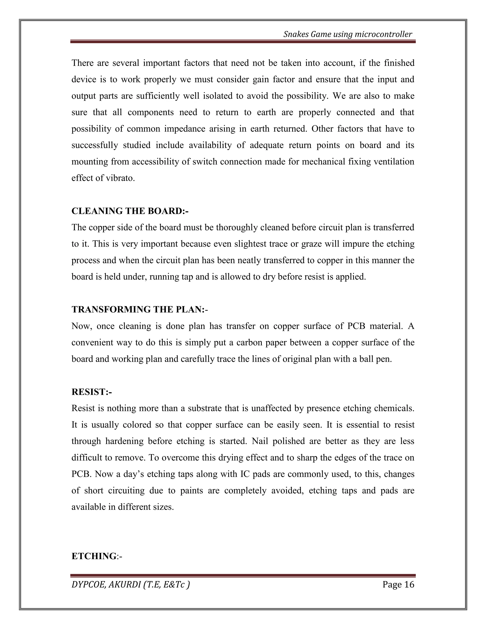 Snakes Game using microcontroller 
DYPCOE, AKURDI (T.E, E&Tc ) Page 16 
There are several important factors that need not be taken into account, if the finished device is to work properly we must consider gain factor and ensure that the input and output parts are sufficiently well isolated to avoid the possibility. We are also to make sure that all components need to return to earth are properly connected and that possibility of common impedance arising in earth returned. Other factors that have to successfully studied include availability of adequate return points on board and its mounting from accessibility of switch connection made for mechanical fixing ventilation effect of vibrato. 
CLEANING THE BOARD:- 
The copper side of the board must be thoroughly cleaned before circuit plan is transferred to it. This is very important because even slightest trace or graze will impure the etching process and when the circuit plan has been neatly transferred to copper in this manner the board is held under, running tap and is allowed to dry before resist is applied. 
TRANSFORMING THE PLAN:- 
Now, once cleaning is done plan has transfer on copper surface of PCB material. A convenient way to do this is simply put a carbon paper between a copper surface of the board and working plan and carefully trace the lines of original plan with a ball pen. 
RESIST:- 
Resist is nothing more than a substrate that is unaffected by presence etching chemicals. It is usually colored so that copper surface can be easily seen. It is essential to resist through hardening before etching is started. Nail polished are better as they are less difficult to remove. To overcome this drying effect and to sharp the edges of the trace on PCB. Now a day’s etching taps along with IC pads are commonly used, to this, changes of short circuiting due to paints are completely avoided, etching taps and pads are available in different sizes. 
ETCHING:-  