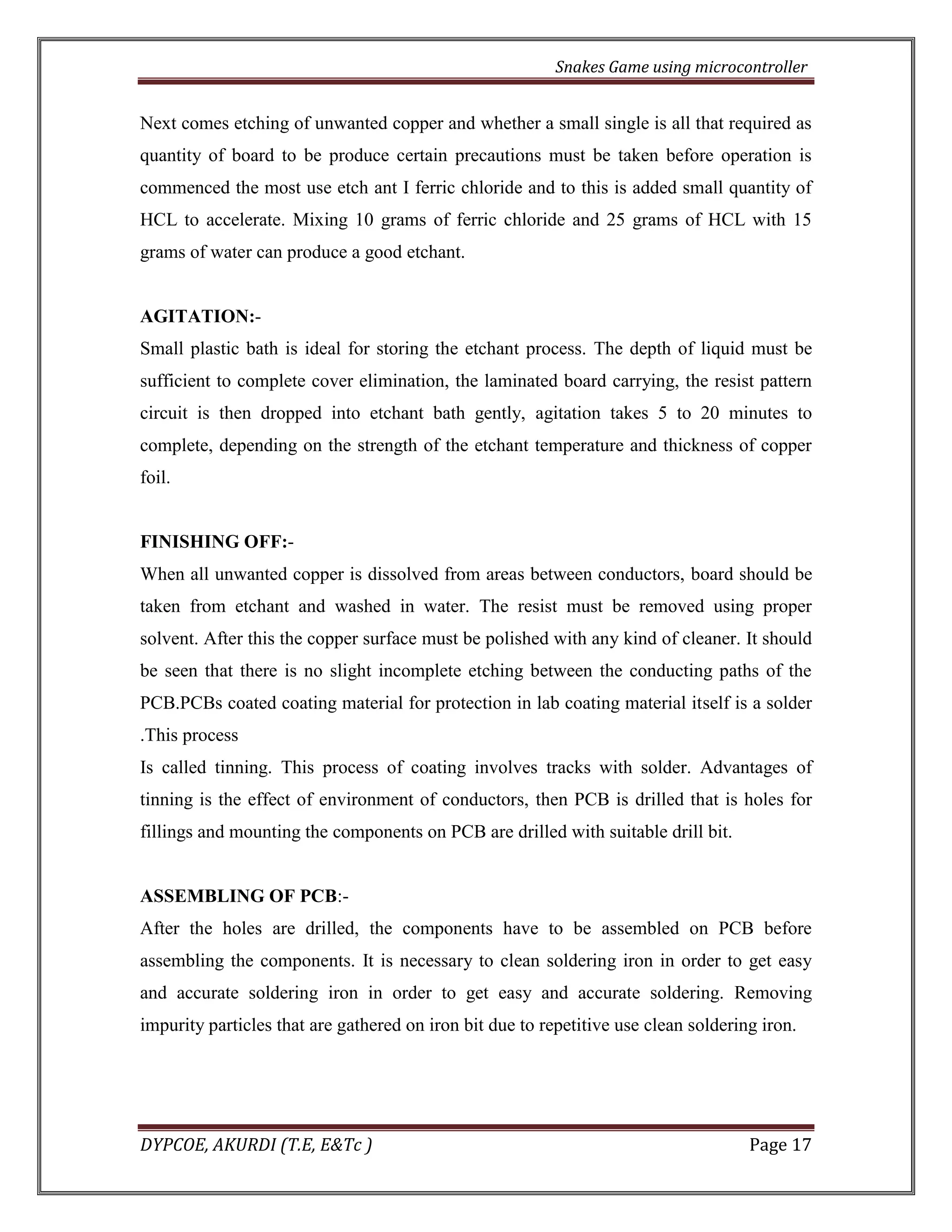 Snakes Game using microcontroller 
DYPCOE, AKURDI (T.E, E&Tc ) Page 17 
Next comes etching of unwanted copper and whether a small single is all that required as quantity of board to be produce certain precautions must be taken before operation is commenced the most use etch ant I ferric chloride and to this is added small quantity of HCL to accelerate. Mixing 10 grams of ferric chloride and 25 grams of HCL with 15 grams of water can produce a good etchant. 
AGITATION:- 
Small plastic bath is ideal for storing the etchant process. The depth of liquid must be sufficient to complete cover elimination, the laminated board carrying, the resist pattern circuit is then dropped into etchant bath gently, agitation takes 5 to 20 minutes to complete, depending on the strength of the etchant temperature and thickness of copper foil. 
FINISHING OFF:- 
When all unwanted copper is dissolved from areas between conductors, board should be taken from etchant and washed in water. The resist must be removed using proper solvent. After this the copper surface must be polished with any kind of cleaner. It should be seen that there is no slight incomplete etching between the conducting paths of the PCB.PCBs coated coating material for protection in lab coating material itself is a solder .This process 
Is called tinning. This process of coating involves tracks with solder. Advantages of tinning is the effect of environment of conductors, then PCB is drilled that is holes for fillings and mounting the components on PCB are drilled with suitable drill bit. 
ASSEMBLING OF PCB:- 
After the holes are drilled, the components have to be assembled on PCB before assembling the components. It is necessary to clean soldering iron in order to get easy and accurate soldering iron in order to get easy and accurate soldering. Removing impurity particles that are gathered on iron bit due to repetitive use clean soldering iron. 
 