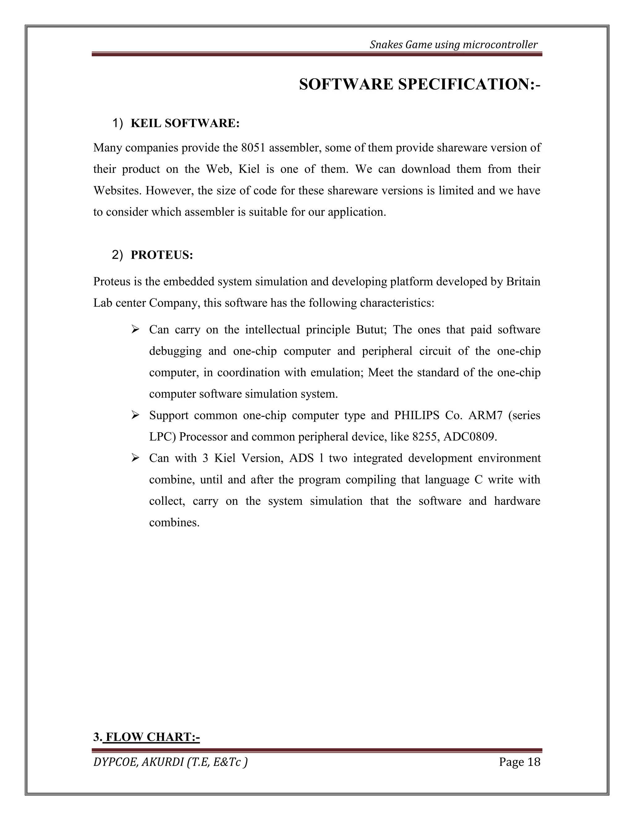 Snakes Game using microcontroller 
DYPCOE, AKURDI (T.E, E&Tc ) Page 18 
SOFTWARE SPECIFICATION:- 
1) KEIL SOFTWARE: 
Many companies provide the 8051 assembler, some of them provide shareware version of their product on the Web, Kiel is one of them. We can download them from their Websites. However, the size of code for these shareware versions is limited and we have to consider which assembler is suitable for our application. 
2) PROTEUS: 
Proteus is the embedded system simulation and developing platform developed by Britain Lab center Company, this software has the following characteristics: 
 Can carry on the intellectual principle Butut; The ones that paid software debugging and one-chip computer and peripheral circuit of the one-chip computer, in coordination with emulation; Meet the standard of the one-chip computer software simulation system. 
 Support common one-chip computer type and PHILIPS Co. ARM7 (series LPC) Processor and common peripheral device, like 8255, ADC0809. 
 Can with 3 Kiel Version, ADS l two integrated development environment combine, until and after the program compiling that language C write with collect, carry on the system simulation that the software and hardware combines. 
3. FLOW CHART:-  