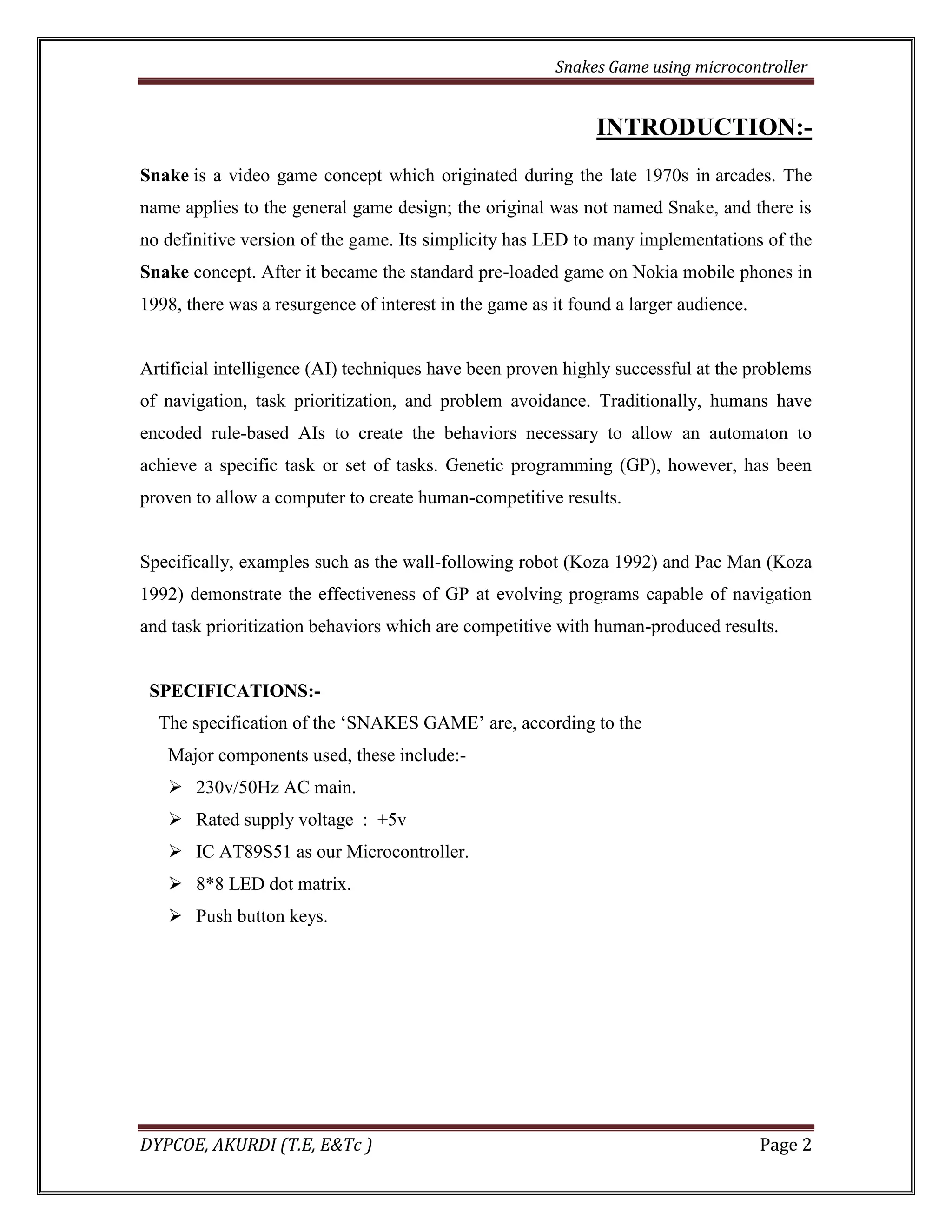 Snakes Game using microcontroller 
DYPCOE, AKURDI (T.E, E&Tc ) Page 2 
INTRODUCTION:- Snake is a video game concept which originated during the late 1970s in arcades. The name applies to the general game design; the original was not named Snake, and there is no definitive version of the game. Its simplicity has LED to many implementations of the Snake concept. After it became the standard pre-loaded game on Nokia mobile phones in 1998, there was a resurgence of interest in the game as it found a larger audience. 
Artificial intelligence (AI) techniques have been proven highly successful at the problems of navigation, task prioritization, and problem avoidance. Traditionally, humans have encoded rule-based AIs to create the behaviors necessary to allow an automaton to achieve a specific task or set of tasks. Genetic programming (GP), however, has been proven to allow a computer to create human-competitive results. 
Specifically, examples such as the wall-following robot (Koza 1992) and Pac Man (Koza 1992) demonstrate the effectiveness of GP at evolving programs capable of navigation and task prioritization behaviors which are competitive with human-produced results. 
SPECIFICATIONS:- 
The specification of the ‘SNAKES GAME’ are, according to the 
Major components used, these include:- 
 230v/50Hz AC main. 
 Rated supply voltage : +5v 
 IC AT89S51 as our Microcontroller. 
 8*8 LED dot matrix. 
 Push button keys. 
 