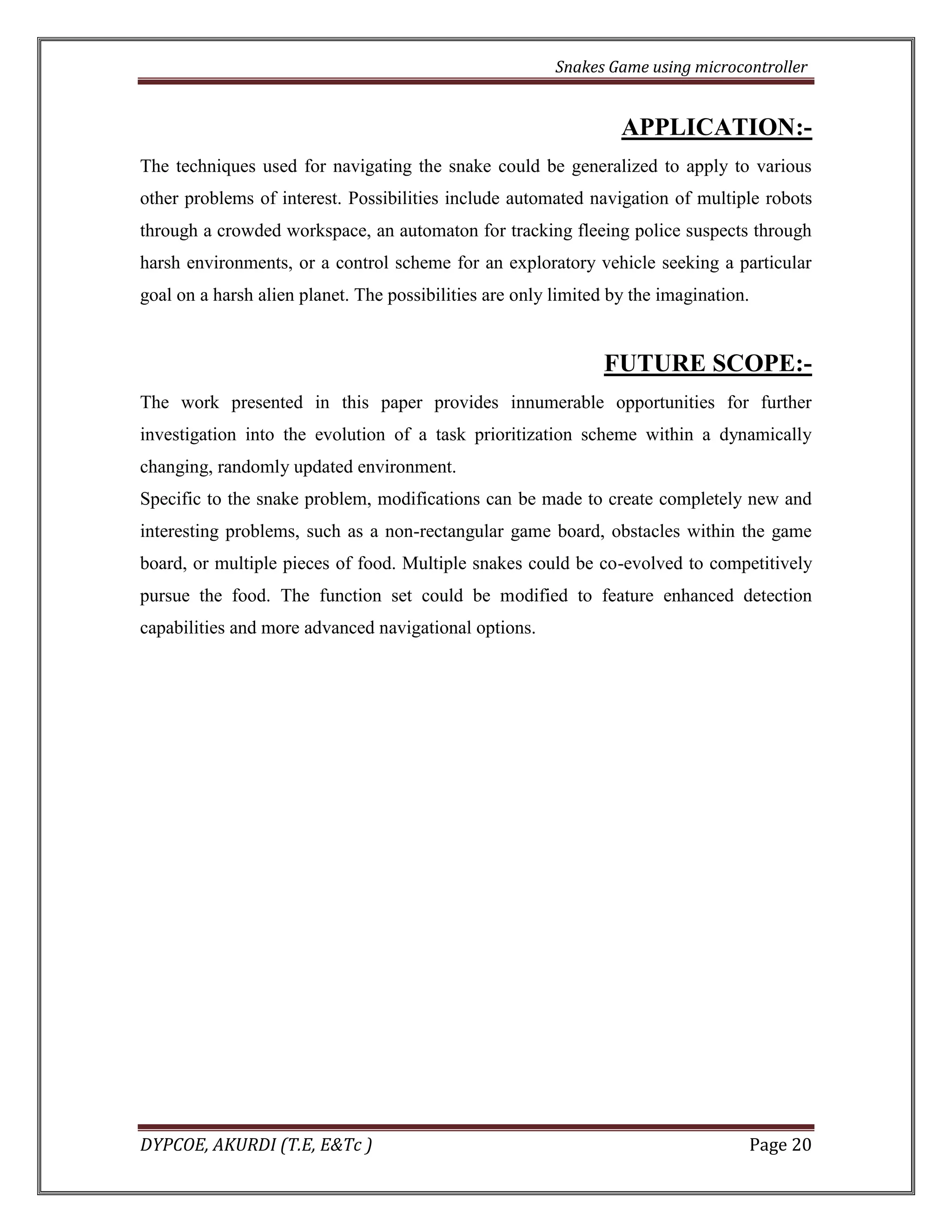 Snakes Game using microcontroller 
DYPCOE, AKURDI (T.E, E&Tc ) Page 20 
APPLICATION:- 
The techniques used for navigating the snake could be generalized to apply to various other problems of interest. Possibilities include automated navigation of multiple robots through a crowded workspace, an automaton for tracking fleeing police suspects through harsh environments, or a control scheme for an exploratory vehicle seeking a particular goal on a harsh alien planet. The possibilities are only limited by the imagination. 
FUTURE SCOPE:- 
The work presented in this paper provides innumerable opportunities for further investigation into the evolution of a task prioritization scheme within a dynamically changing, randomly updated environment. 
Specific to the snake problem, modifications can be made to create completely new and interesting problems, such as a non-rectangular game board, obstacles within the game board, or multiple pieces of food. Multiple snakes could be co-evolved to competitively pursue the food. The function set could be modified to feature enhanced detection capabilities and more advanced navigational options. 
 