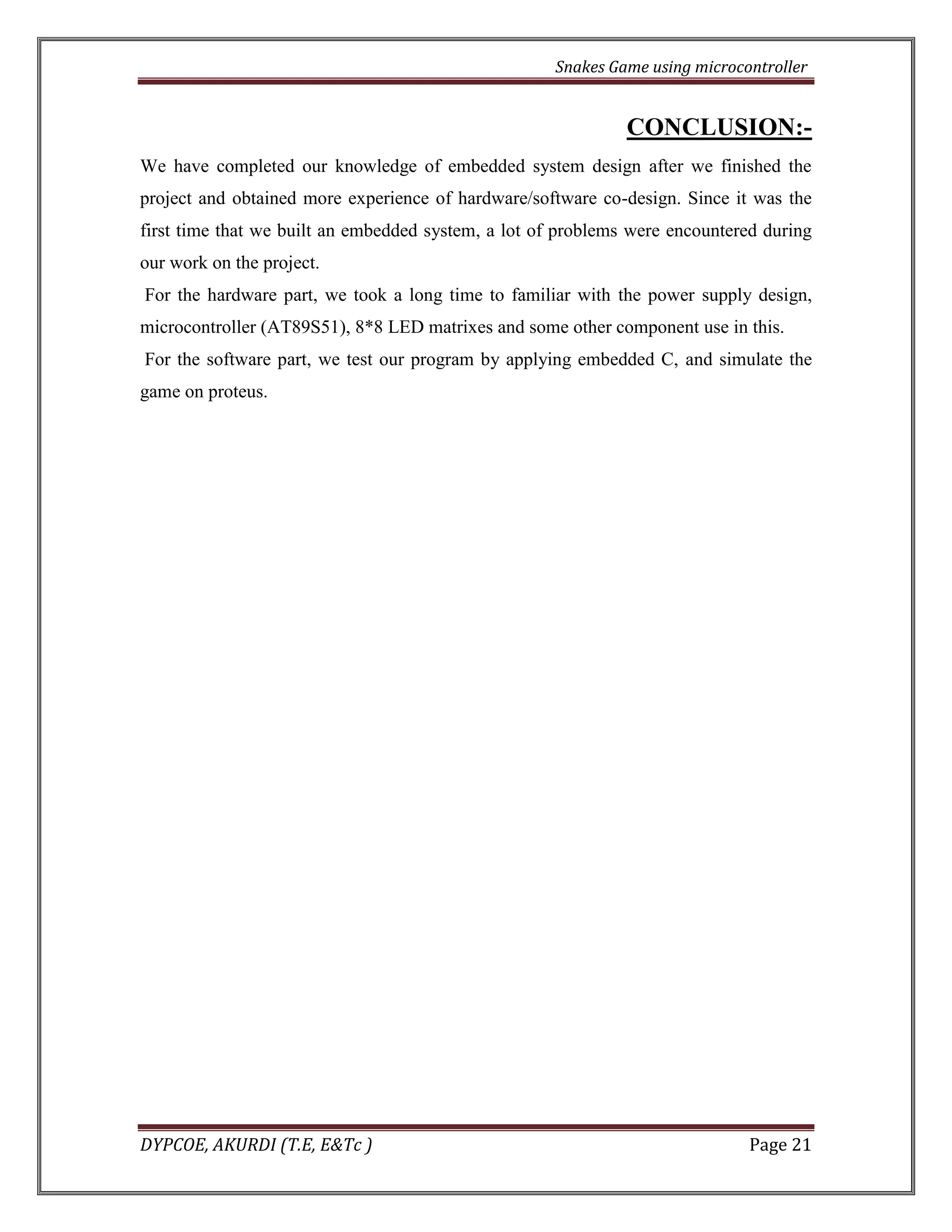 Snakes Game using microcontroller 
DYPCOE, AKURDI (T.E, E&Tc ) Page 21 
CONCLUSION:- 
We have completed our knowledge of embedded system design after we finished the project and obtained more experience of hardware/software co-design. Since it was the first time that we built an embedded system, a lot of problems were encountered during our work on the project. 
For the hardware part, we took a long time to familiar with the power supply design, microcontroller (AT89S51), 8*8 LED matrixes and some other component use in this. 
For the software part, we test our program by applying embedded C, and simulate the game on proteus. 
 