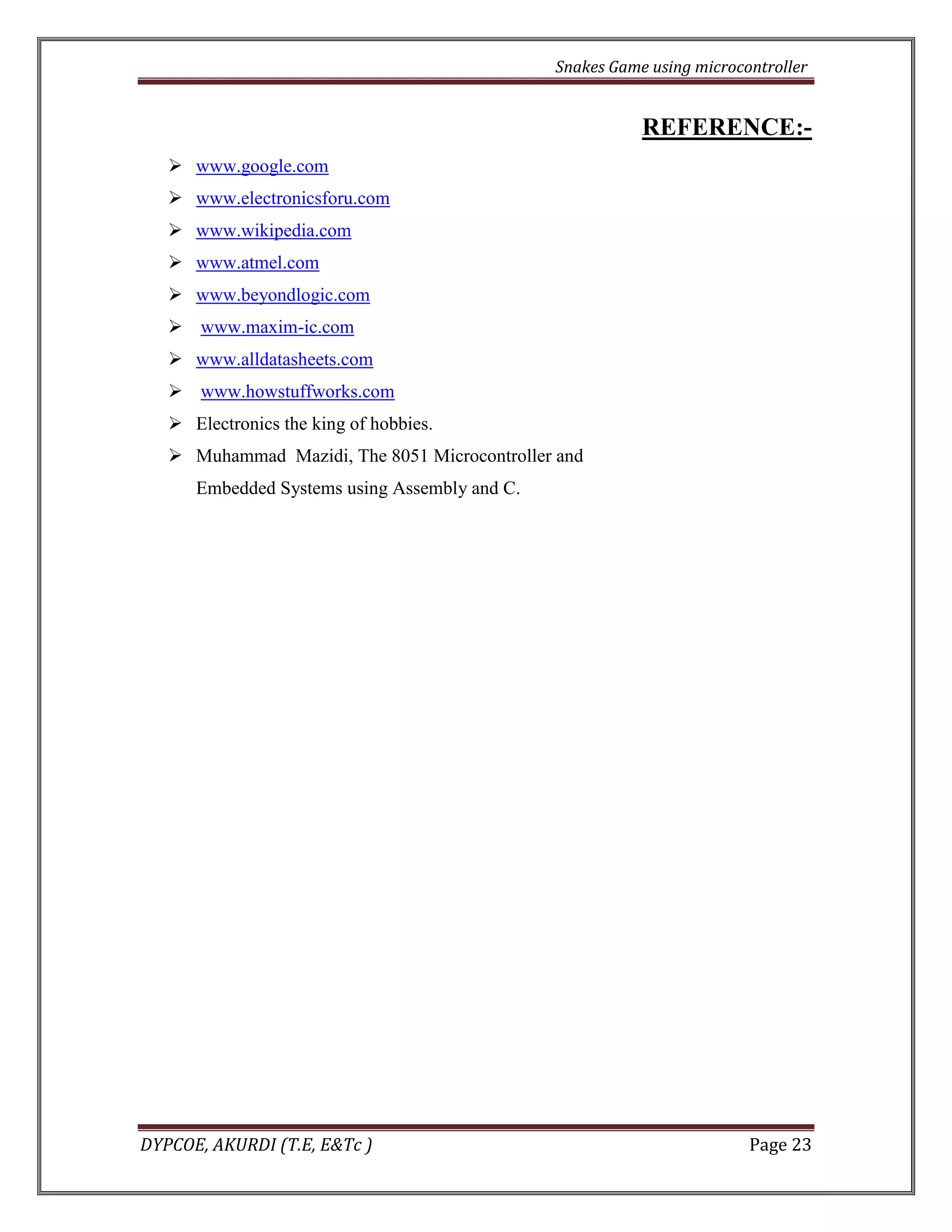 Snakes Game using microcontroller 
DYPCOE, AKURDI (T.E, E&Tc ) Page 23 
REFERENCE:- 
 www.google.com 
 www.electronicsforu.com 
 www.wikipedia.com 
 www.atmel.com 
 www.beyondlogic.com 
 www.maxim-ic.com 
 www.alldatasheets.com 
 www.howstuffworks.com 
 Electronics the king of hobbies. 
 Muhammad Mazidi, The 8051 Microcontroller and 
Embedded Systems using Assembly and C. 
