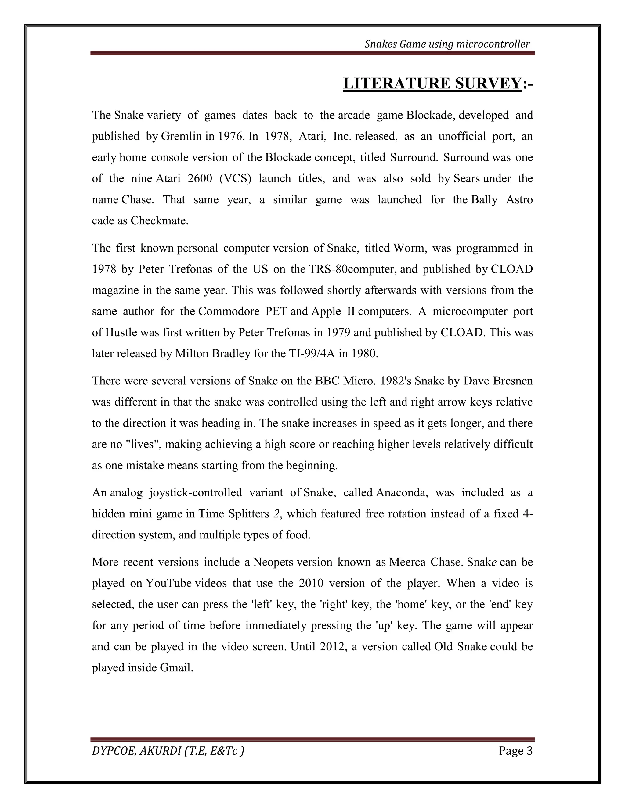 Snakes Game using microcontroller 
DYPCOE, AKURDI (T.E, E&Tc ) Page 3 
LITERATURE SURVEY:- The Snake variety of games dates back to the arcade game Blockade, developed and published by Gremlin in 1976. In 1978, Atari, Inc. released, as an unofficial port, an early home console version of the Blockade concept, titled Surround. Surround was one of the nine Atari 2600 (VCS) launch titles, and was also sold by Sears under the name Chase. That same year, a similar game was launched for the Bally Astro cade as Checkmate. The first known personal computer version of Snake, titled Worm, was programmed in 1978 by Peter Trefonas of the US on the TRS-80computer, and published by CLOAD magazine in the same year. This was followed shortly afterwards with versions from the same author for the Commodore PET and Apple II computers. A microcomputer port of Hustle was first written by Peter Trefonas in 1979 and published by CLOAD. This was later released by Milton Bradley for the TI-99/4A in 1980. There were several versions of Snake on the BBC Micro. 1982's Snake by Dave Bresnen was different in that the snake was controlled using the left and right arrow keys relative to the direction it was heading in. The snake increases in speed as it gets longer, and there are no "lives", making achieving a high score or reaching higher levels relatively difficult as one mistake means starting from the beginning. An analog joystick-controlled variant of Snake, called Anaconda, was included as a hidden mini game in Time Splitters 2, which featured free rotation instead of a fixed 4- direction system, and multiple types of food. More recent versions include a Neopets version known as Meerca Chase. Snake can be played on YouTube videos that use the 2010 version of the player. When a video is selected, the user can press the 'left' key, the 'right' key, the 'home' key, or the 'end' key for any period of time before immediately pressing the 'up' key. The game will appear and can be played in the video screen. Until 2012, a version called Old Snake could be played inside Gmail. 
 