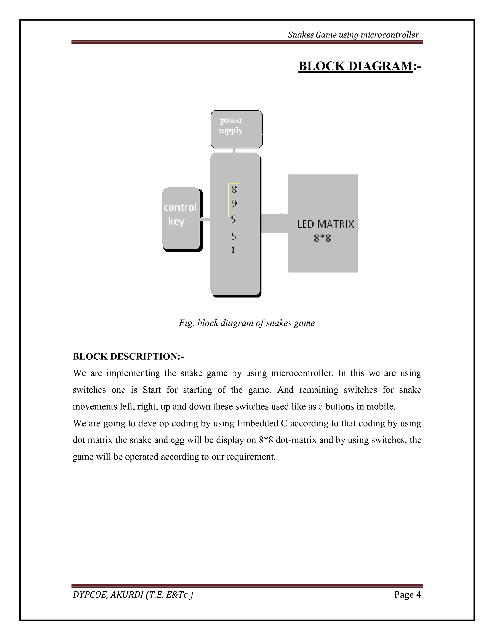 Snakes Game using microcontroller 
DYPCOE, AKURDI (T.E, E&Tc ) Page 4 
BLOCK DIAGRAM:- 
Fig. block diagram of snakes game 
BLOCK DESCRIPTION:- 
We are implementing the snake game by using microcontroller. In this we are using switches one is Start for starting of the game. And remaining switches for snake movements left, right, up and down these switches used like as a buttons in mobile. 
We are going to develop coding by using Embedded C according to that coding by using dot matrix the snake and egg will be display on 8*8 dot-matrix and by using switches, the game will be operated according to our requirement. 
 
