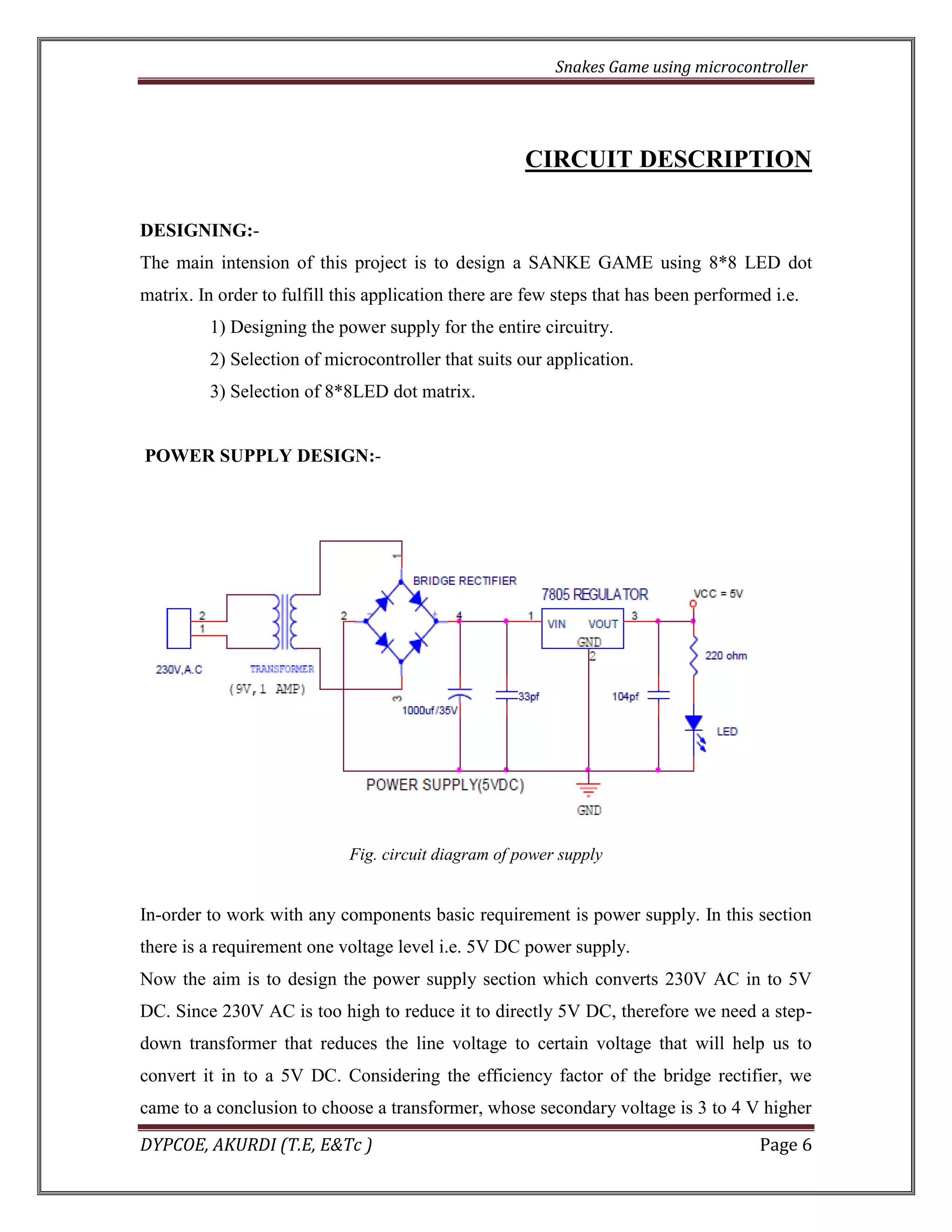 Snakes Game using microcontroller 
DYPCOE, AKURDI (T.E, E&Tc ) Page 6 
CIRCUIT DESCRIPTION 
DESIGNING:- 
The main intension of this project is to design a SANKE GAME using 8*8 LED dot matrix. In order to fulfill this application there are few steps that has been performed i.e. 
1) Designing the power supply for the entire circuitry. 
2) Selection of microcontroller that suits our application. 
3) Selection of 8*8LED dot matrix. 
POWER SUPPLY DESIGN:- 
Fig. circuit diagram of power supply 
In-order to work with any components basic requirement is power supply. In this section there is a requirement one voltage level i.e. 5V DC power supply. 
Now the aim is to design the power supply section which converts 230V AC in to 5V DC. Since 230V AC is too high to reduce it to directly 5V DC, therefore we need a step- down transformer that reduces the line voltage to certain voltage that will help us to convert it in to a 5V DC. Considering the efficiency factor of the bridge rectifier, we came to a conclusion to choose a transformer, whose secondary voltage is 3 to 4 V higher  