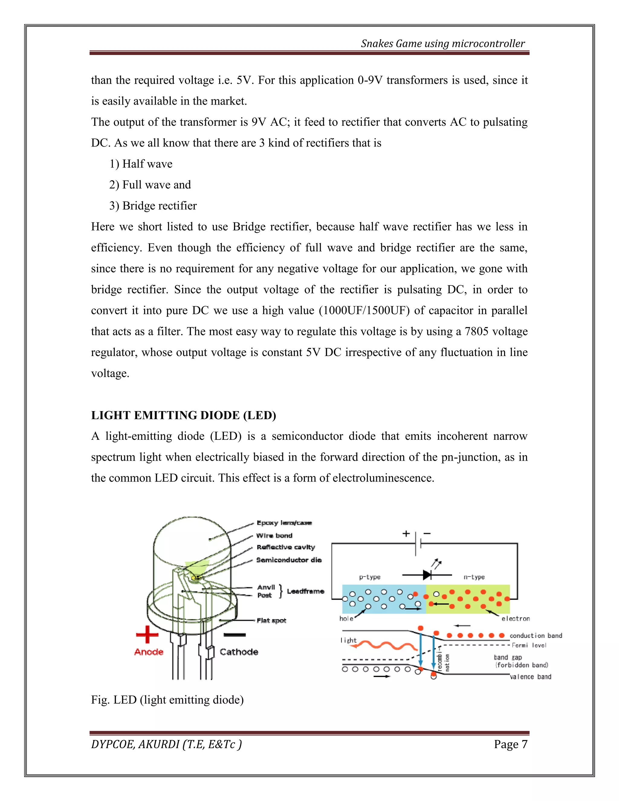 Snakes Game using microcontroller 
DYPCOE, AKURDI (T.E, E&Tc ) Page 7 
than the required voltage i.e. 5V. For this application 0-9V transformers is used, since it is easily available in the market. 
The output of the transformer is 9V AC; it feed to rectifier that converts AC to pulsating DC. As we all know that there are 3 kind of rectifiers that is 
1) Half wave 
2) Full wave and 
3) Bridge rectifier 
Here we short listed to use Bridge rectifier, because half wave rectifier has we less in efficiency. Even though the efficiency of full wave and bridge rectifier are the same, since there is no requirement for any negative voltage for our application, we gone with bridge rectifier. Since the output voltage of the rectifier is pulsating DC, in order to convert it into pure DC we use a high value (1000UF/1500UF) of capacitor in parallel that acts as a filter. The most easy way to regulate this voltage is by using a 7805 voltage regulator, whose output voltage is constant 5V DC irrespective of any fluctuation in line voltage. 
LIGHT EMITTING DIODE (LED) 
A light-emitting diode (LED) is a semiconductor diode that emits incoherent narrow spectrum light when electrically biased in the forward direction of the pn-junction, as in the common LED circuit. This effect is a form of electroluminescence. 
Fig. LED (light emitting diode)  