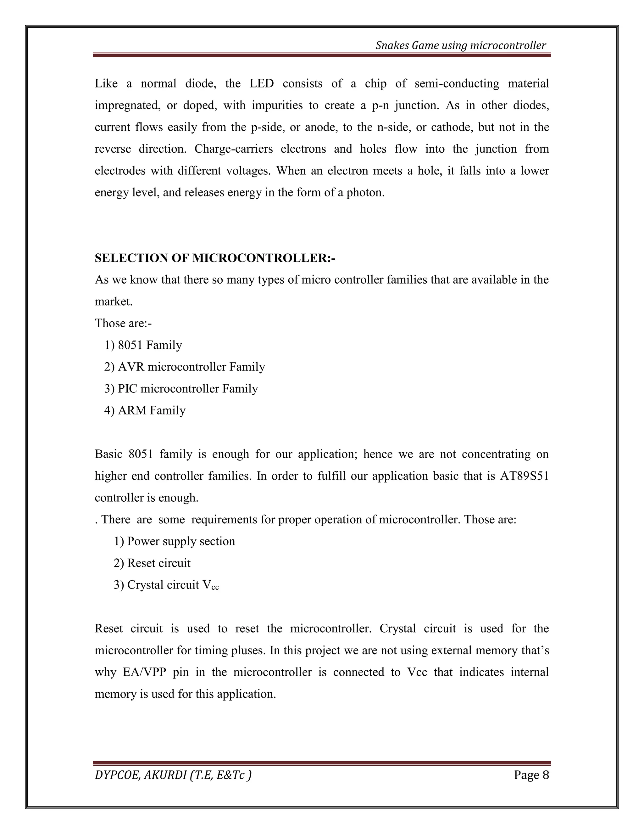 Snakes Game using microcontroller 
DYPCOE, AKURDI (T.E, E&Tc ) Page 8 
Like a normal diode, the LED consists of a chip of semi-conducting material impregnated, or doped, with impurities to create a p-n junction. As in other diodes, current flows easily from the p-side, or anode, to the n-side, or cathode, but not in the reverse direction. Charge-carriers electrons and holes flow into the junction from electrodes with different voltages. When an electron meets a hole, it falls into a lower energy level, and releases energy in the form of a photon. 
SELECTION OF MICROCONTROLLER:- 
As we know that there so many types of micro controller families that are available in the market. 
Those are:- 
1) 8051 Family 
2) AVR microcontroller Family 
3) PIC microcontroller Family 
4) ARM Family 
Basic 8051 family is enough for our application; hence we are not concentrating on higher end controller families. In order to fulfill our application basic that is AT89S51 controller is enough. 
. There are some requirements for proper operation of microcontroller. Those are: 
1) Power supply section 
2) Reset circuit 
3) Crystal circuit Vcc 
Reset circuit is used to reset the microcontroller. Crystal circuit is used for the microcontroller for timing pluses. In this project we are not using external memory that’s why EA/VPP pin in the microcontroller is connected to Vcc that indicates internal memory is used for this application. 
 