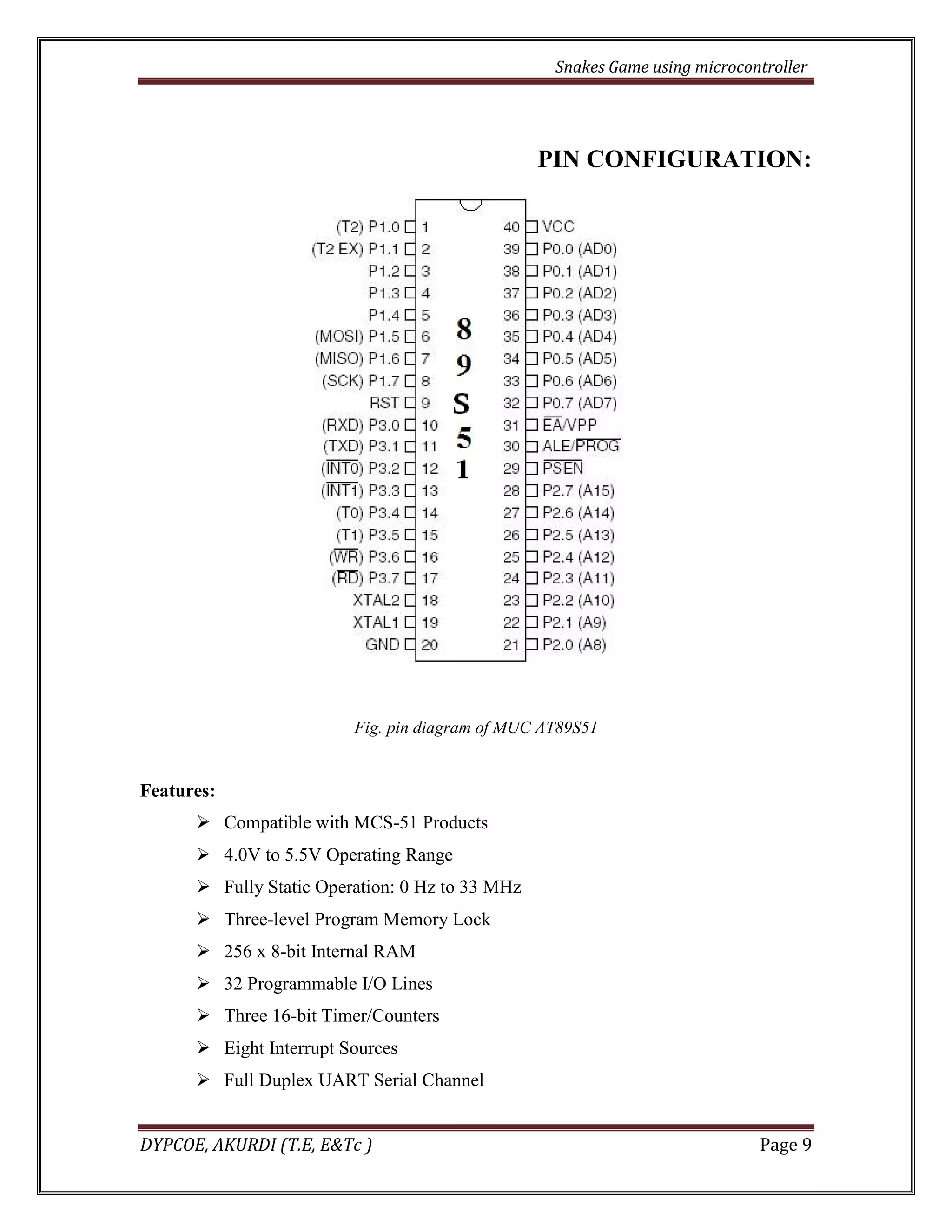 Snakes Game using microcontroller 
DYPCOE, AKURDI (T.E, E&Tc ) Page 9 
PIN CONFIGURATION: 
Fig. pin diagram of MUC AT89S51 
Features: 
 Compatible with MCS-51 Products 
 4.0V to 5.5V Operating Range 
 Fully Static Operation: 0 Hz to 33 MHz 
 Three-level Program Memory Lock 
 256 x 8-bit Internal RAM 
 32 Programmable I/O Lines 
 Three 16-bit Timer/Counters 
 Eight Interrupt Sources 
 Full Duplex UART Serial Channel  