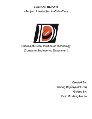 SEMINAR REPORT 
(Subject: Introduction to OMNeT++) 
Dharmsinh Desai Institute of Technology 
(Computer Engineering Department) 
Created By: 
Shivang Bajaniya (CE-05) 
Guided By: 
Prof. Mrudang Mehta 
 