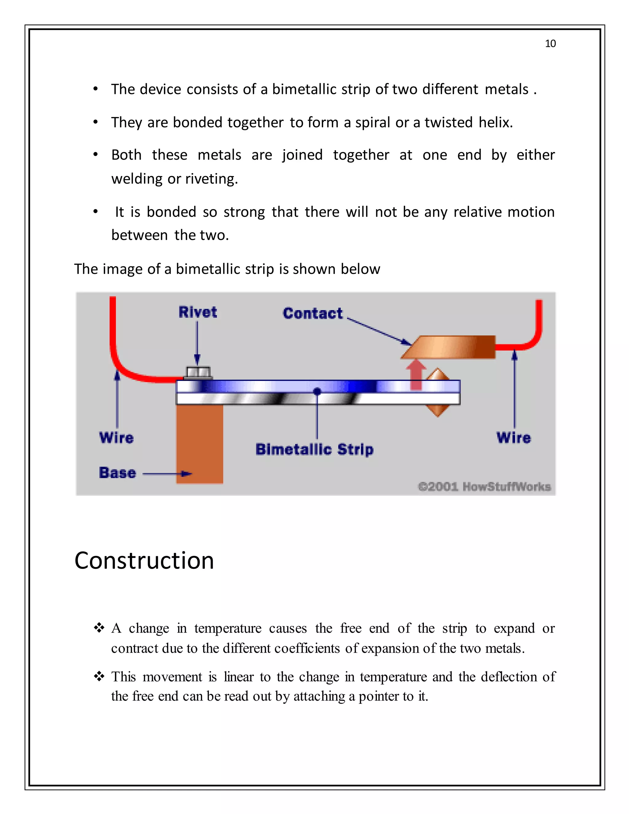10
• The device consists of a bimetallic strip of two different metals .
• They are bonded together to form a spiral or a twisted helix.
• Both these metals are joined together at one end by either
welding or riveting.
• It is bonded so strong that there will not be any relative motion
between the two.
The image of a bimetallic strip is shown below
Construction
 A change in temperature causes the free end of the strip to expand or
contract due to the different coefficients of expansion of the two metals.
 This movement is linear to the change in temperature and the deflection of
the free end can be read out by attaching a pointer to it.
 