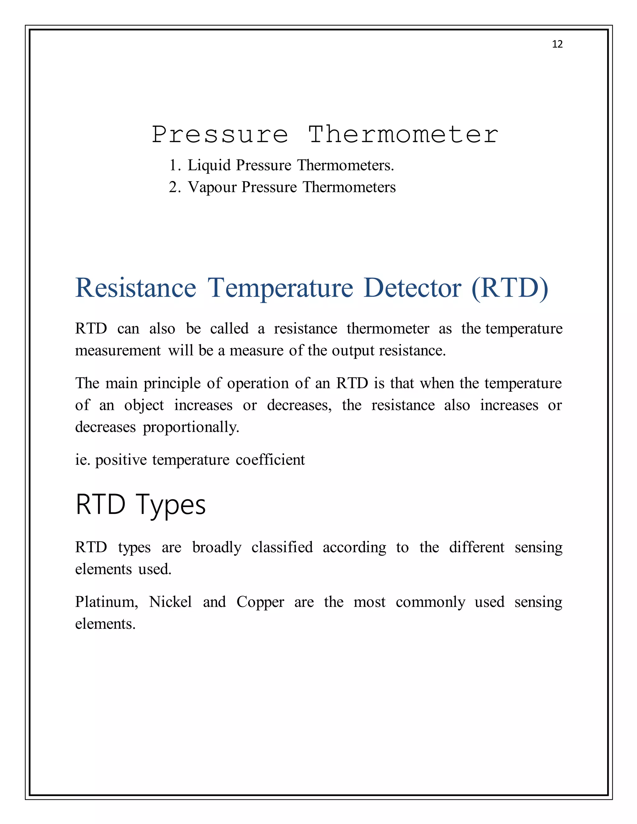 12
Pressure Thermometer
1. Liquid Pressure Thermometers.
2. Vapour Pressure Thermometers
Resistance Temperature Detector (RTD)
RTD can also be called a resistance thermometer as the temperature
measurement will be a measure of the output resistance.
The main principle of operation of an RTD is that when the temperature
of an object increases or decreases, the resistance also increases or
decreases proportionally.
ie. positive temperature coefficient
RTD Types
RTD types are broadly classified according to the different sensing
elements used.
Platinum, Nickel and Copper are the most commonly used sensing
elements.
 