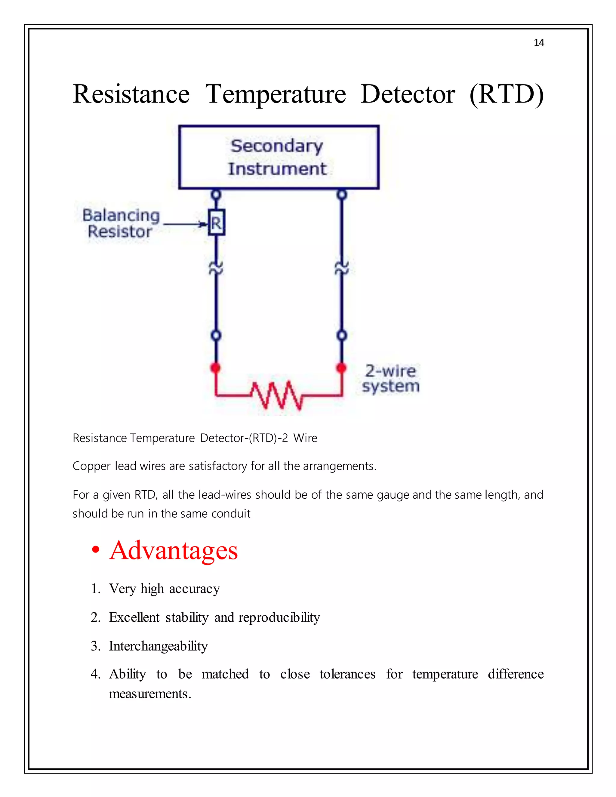 14
Resistance Temperature Detector (RTD)
Resistance Temperature Detector-(RTD)-2 Wire
Copper lead wires are satisfactory for all the arrangements.
For a given RTD, all the lead-wires should be of the same gauge and the same length, and
should be run in the same conduit
• Advantages
1. Very high accuracy
2. Excellent stability and reproducibility
3. Interchangeability
4. Ability to be matched to close tolerances for temperature difference
measurements.
 