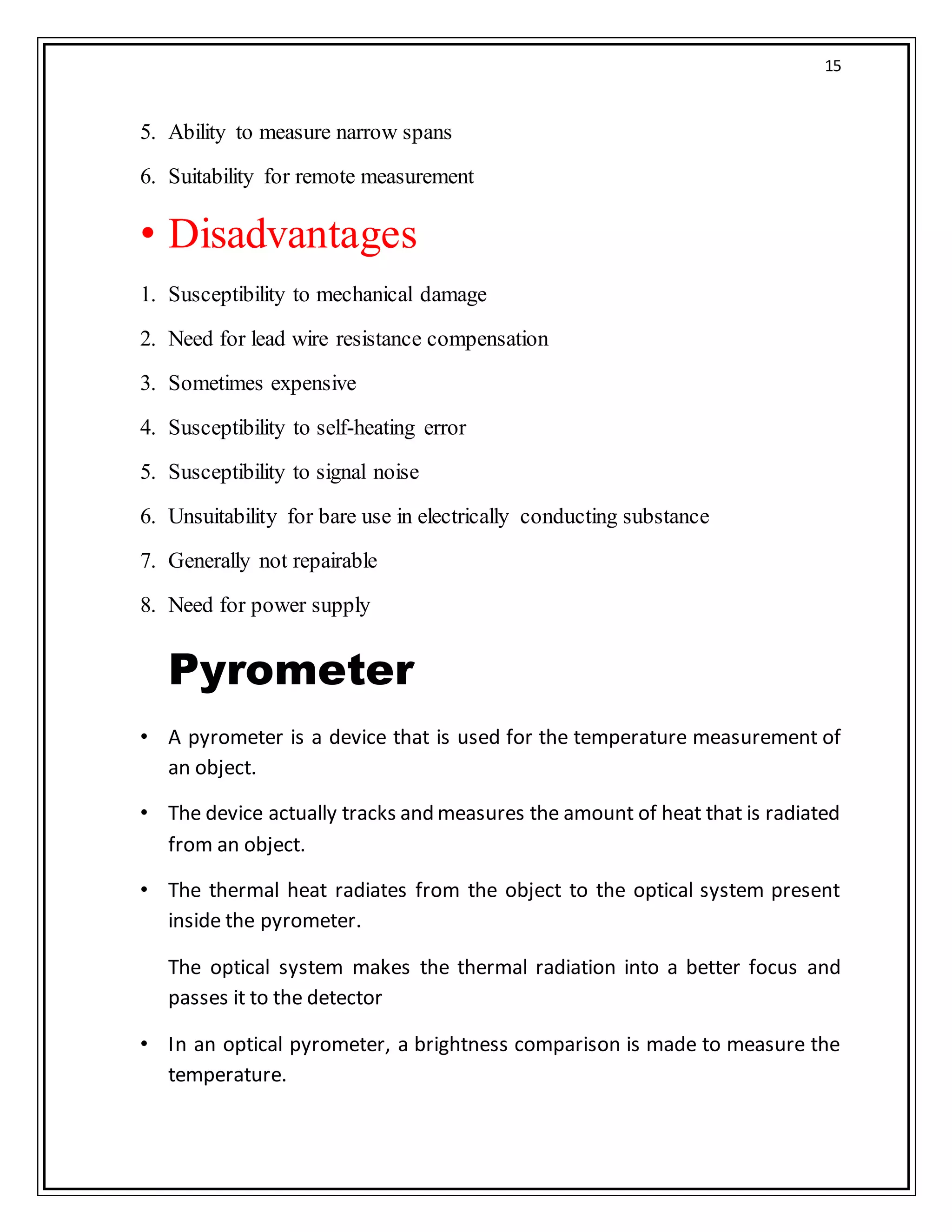 15
5. Ability to measure narrow spans
6. Suitability for remote measurement
• Disadvantages
1. Susceptibility to mechanical damage
2. Need for lead wire resistance compensation
3. Sometimes expensive
4. Susceptibility to self-heating error
5. Susceptibility to signal noise
6. Unsuitability for bare use in electrically conducting substance
7. Generally not repairable
8. Need for power supply
Pyrometer
• A pyrometer is a device that is used for the temperature measurement of
an object.
• The device actually tracks and measures the amount of heat that is radiated
from an object.
• The thermal heat radiates from the object to the optical system present
inside the pyrometer.
The optical system makes the thermal radiation into a better focus and
passes it to the detector
• In an optical pyrometer, a brightness comparison is made to measure the
temperature.
 