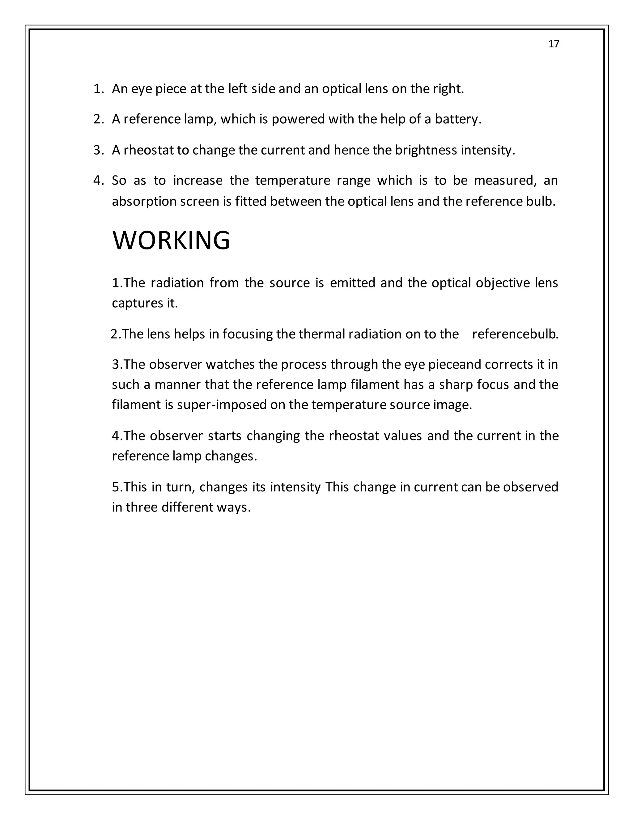 17
1. An eye piece at the left side and an optical lens on the right.
2. A reference lamp, which is powered with the help of a battery.
3. A rheostat to change the current and hence the brightness intensity.
4. So as to increase the temperature range which is to be measured, an
absorption screen is fitted between the optical lens and the reference bulb.
WORKING
1.The radiation from the source is emitted and the optical objective lens
captures it.
2.The lens helps in focusing the thermal radiation on to the referencebulb.
3.The observer watches the process through the eye pieceand corrects it in
such a manner that the reference lamp filament has a sharp focus and the
filament is super-imposed on the temperature source image.
4.The observer starts changing the rheostat values and the current in the
reference lamp changes.
5.This in turn, changes its intensity This change in current can be observed
in three different ways.
 