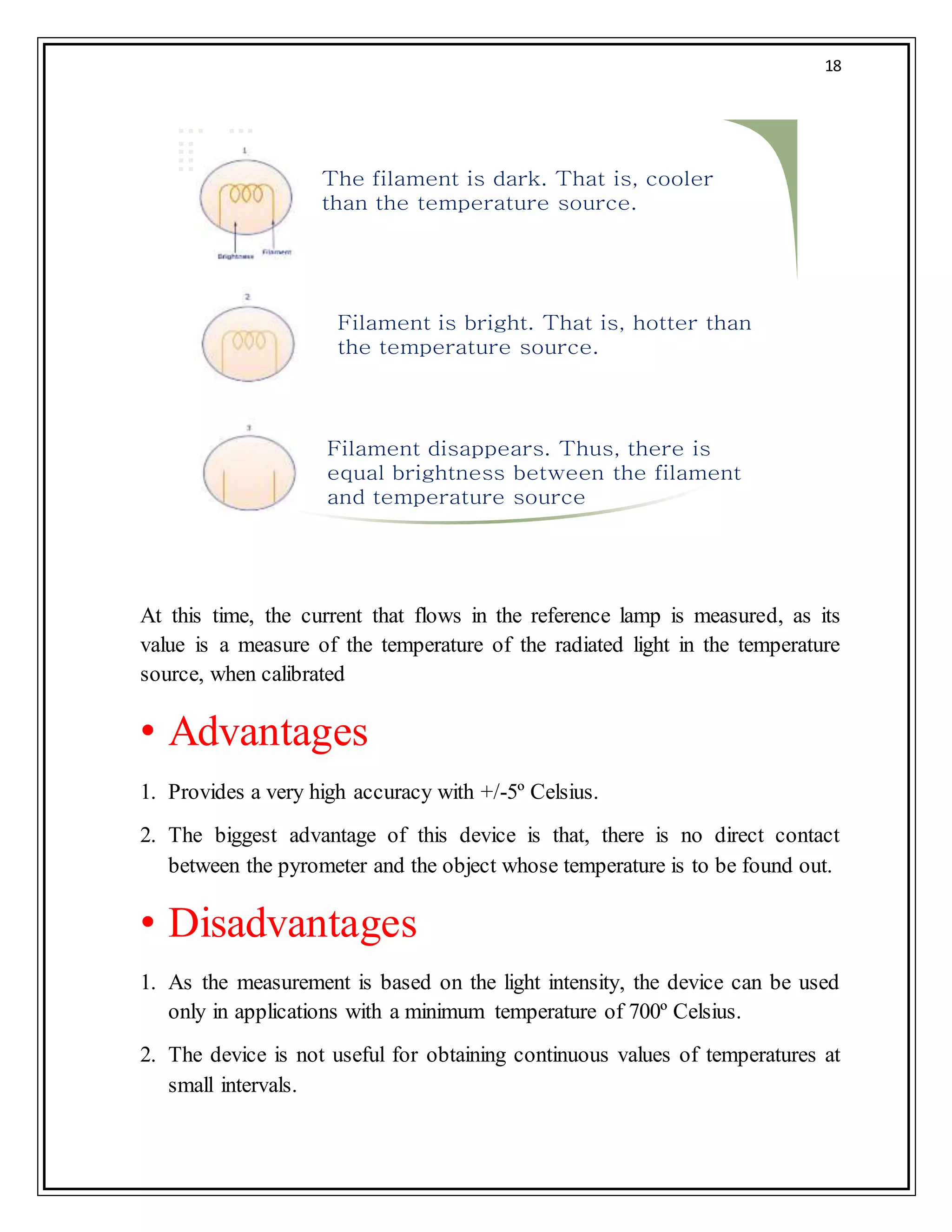 18
The filament is dark. That is, cooler
than the temperature source.
Filament is bright. That is, hotter than
the temperature source.
Filament disappears. Thus, there is
equal brightness between the filament
and temperature source
At this time, the current that flows in the reference lamp is measured, as its
value is a measure of the temperature of the radiated light in the temperature
source, when calibrated
• Advantages
1. Provides a very high accuracy with +/-5º Celsius.
2. The biggest advantage of this device is that, there is no direct contact
between the pyrometer and the object whose temperature is to be found out.
• Disadvantages
1. As the measurement is based on the light intensity, the device can be used
only in applications with a minimum temperature of 700º Celsius.
2. The device is not useful for obtaining continuous values of temperatures at
small intervals.
 