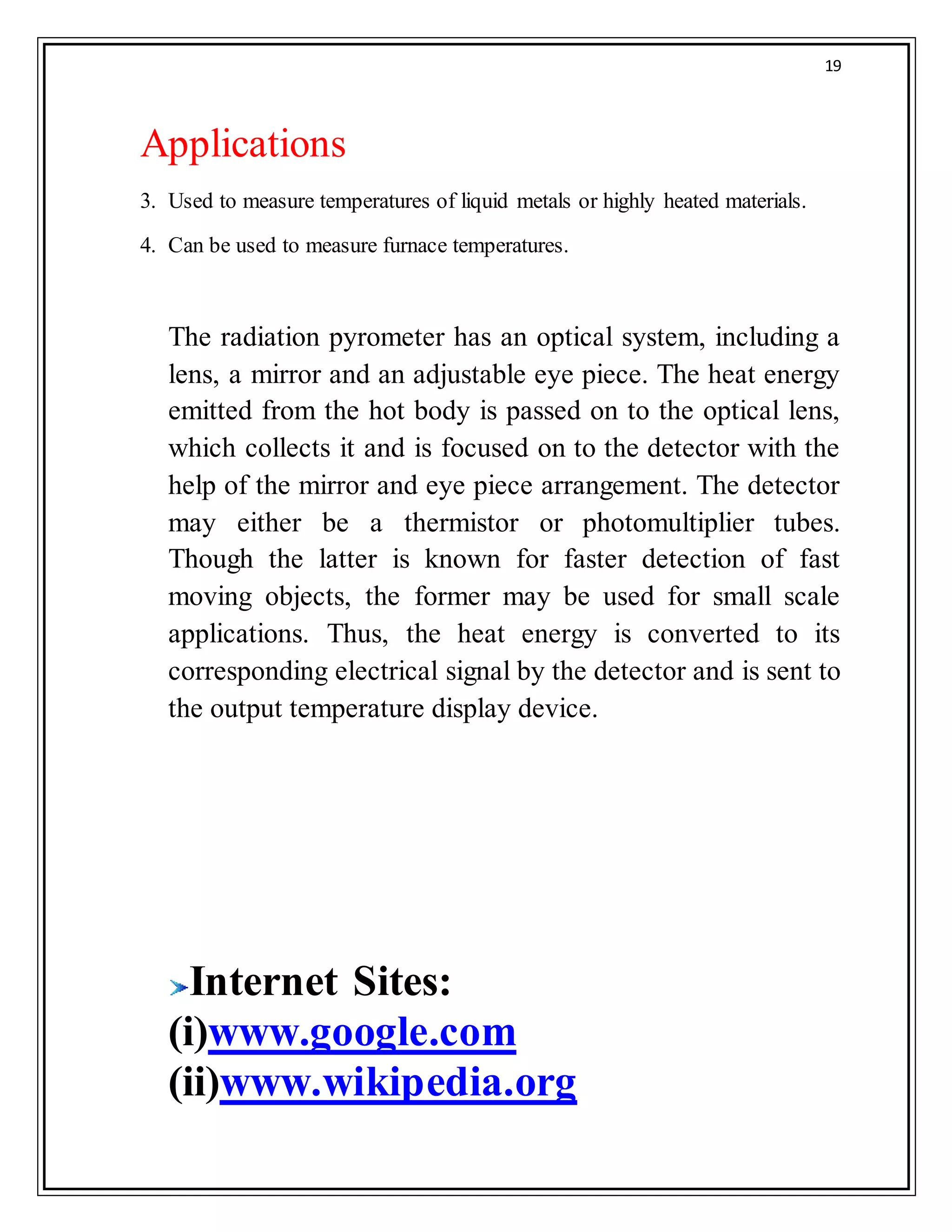 19
Applications
3. Used to measure temperatures of liquid metals or highly heated materials.
4. Can be used to measure furnace temperatures.
The radiation pyrometer has an optical system, including a
lens, a mirror and an adjustable eye piece. The heat energy
emitted from the hot body is passed on to the optical lens,
which collects it and is focused on to the detector with the
help of the mirror and eye piece arrangement. The detector
may either be a thermistor or photomultiplier tubes.
Though the latter is known for faster detection of fast
moving objects, the former may be used for small scale
applications. Thus, the heat energy is converted to its
corresponding electrical signal by the detector and is sent to
the output temperature display device.
Internet Sites:
(i)www.google.com
(ii)www.wikipedia.org
 