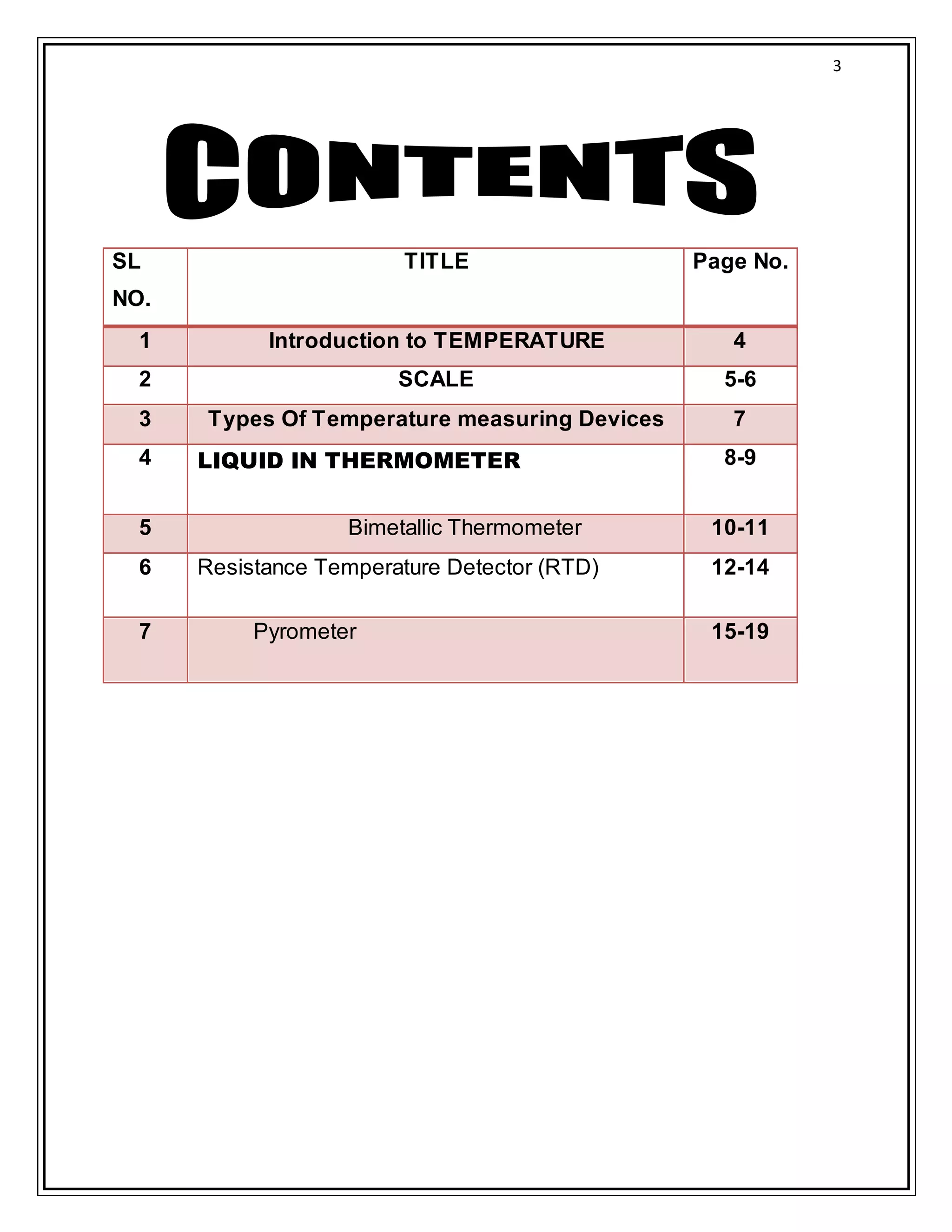 3
SL
NO.
TITLE Page No.
1 Introduction to TEMPERATURE 4
2 SCALE 5-6
3 Types Of Temperature measuring Devices 7
4 LIQUID IN THERMOMETER 8-9
5 Bimetallic Thermometer 10-11
6 Resistance Temperature Detector (RTD) 12-14
7 Pyrometer 15-19
 