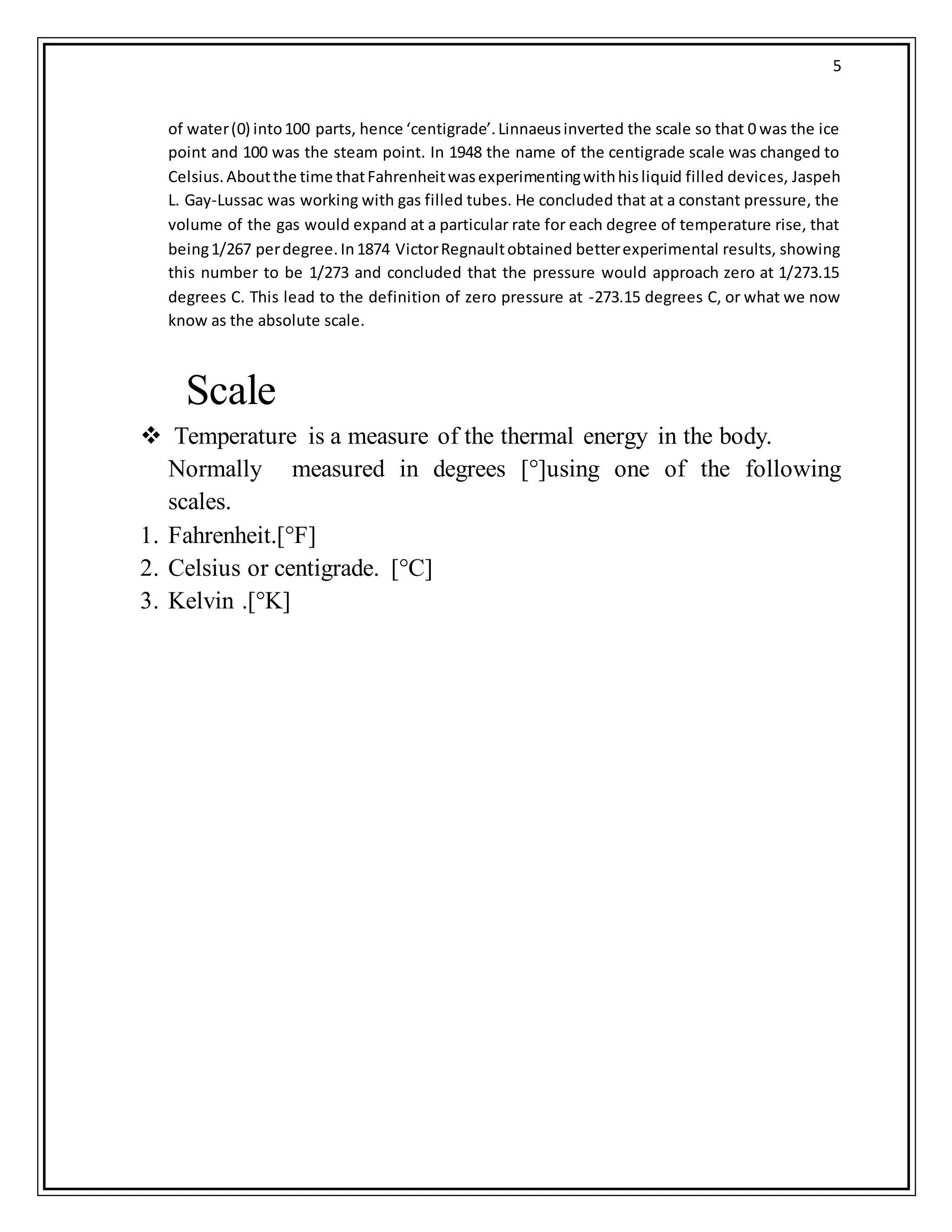 5
of water(0) into100 parts, hence ‘centigrade’.Linnaeusinverted the scale so that 0 was the ice
point and 100 was the steam point. In 1948 the name of the centigrade scale was changed to
Celsius.Aboutthe time thatFahrenheitwasexperimentingwithhisliquid filled devices, Jaspeh
L. Gay-Lussac was working with gas filled tubes. He concluded that at a constant pressure, the
volume of the gas would expand at a particular rate for each degree of temperature rise, that
being1/267 perdegree.In1874 VictorRegnaultobtained betterexperimental results, showing
this number to be 1/273 and concluded that the pressure would approach zero at 1/273.15
degrees C. This lead to the definition of zero pressure at -273.15 degrees C, or what we now
know as the absolute scale.
Scale
 Temperature is a measure of the thermal energy in the body.
Normally measured in degrees [°]using one of the following
scales.
1. Fahrenheit.[°F]
2. Celsius or centigrade. [°C]
3. Kelvin .[°K]
 