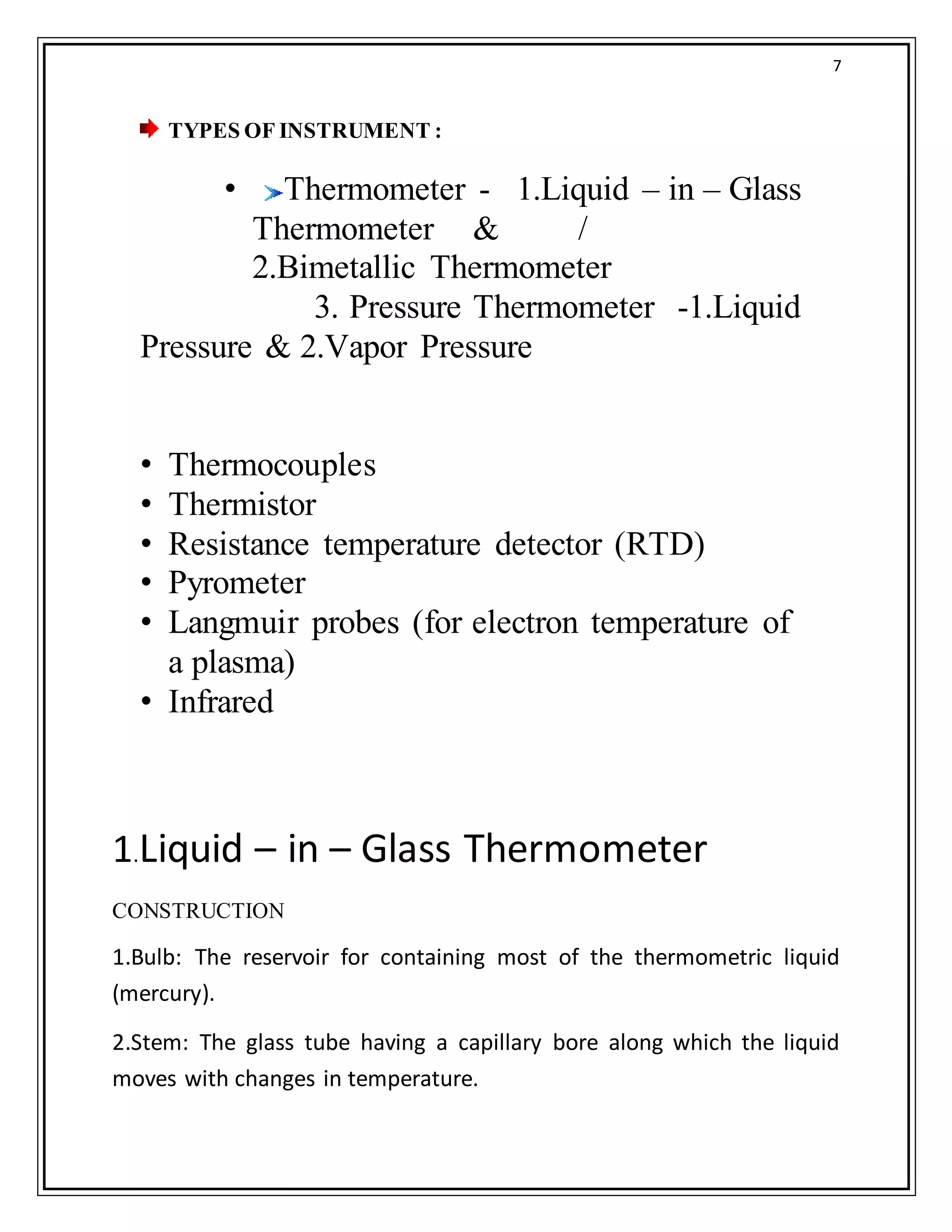 7
TYPES OF INSTRUMENT :
• Thermometer - 1.Liquid – in – Glass
Thermometer & /
2.Bimetallic Thermometer
3. Pressure Thermometer -1.Liquid
Pressure & 2.Vapor Pressure
• Thermocouples
• Thermistor
• Resistance temperature detector (RTD)
• Pyrometer
• Langmuir probes (for electron temperature of
a plasma)
• Infrared
Coti
1.Liquid – in – Glass Thermometer
CONSTRUCTION
1.Bulb: The reservoir for containing most of the thermometric liquid
(mercury).
2.Stem: The glass tube having a capillary bore along which the liquid
moves with changes in temperature.
 