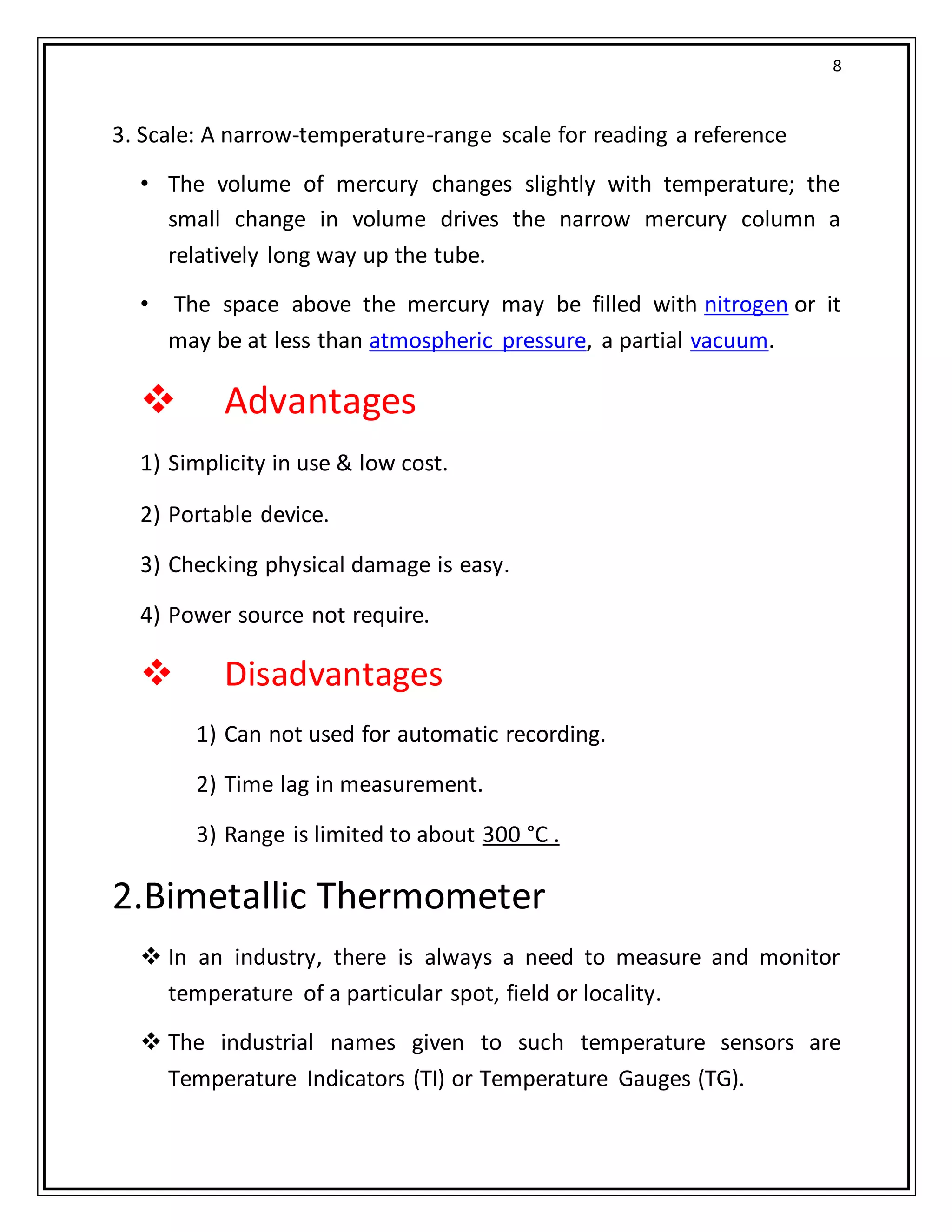 8
3. Scale: A narrow-temperature-range scale for reading a reference
• The volume of mercury changes slightly with temperature; the
small change in volume drives the narrow mercury column a
relatively long way up the tube.
• The space above the mercury may be filled with nitrogen or it
may be at less than atmospheric pressure, a partial vacuum.
 Advantages
1) Simplicity in use & low cost.
2) Portable device.
3) Checking physical damage is easy.
4) Power source not require.
 Disadvantages
1) Can not used for automatic recording.
2) Time lag in measurement.
3) Range is limited to about 300 °C .
2.Bimetallic Thermometer
 In an industry, there is always a need to measure and monitor
temperature of a particular spot, field or locality.
 The industrial names given to such temperature sensors are
Temperature Indicators (TI) or Temperature Gauges (TG).
 