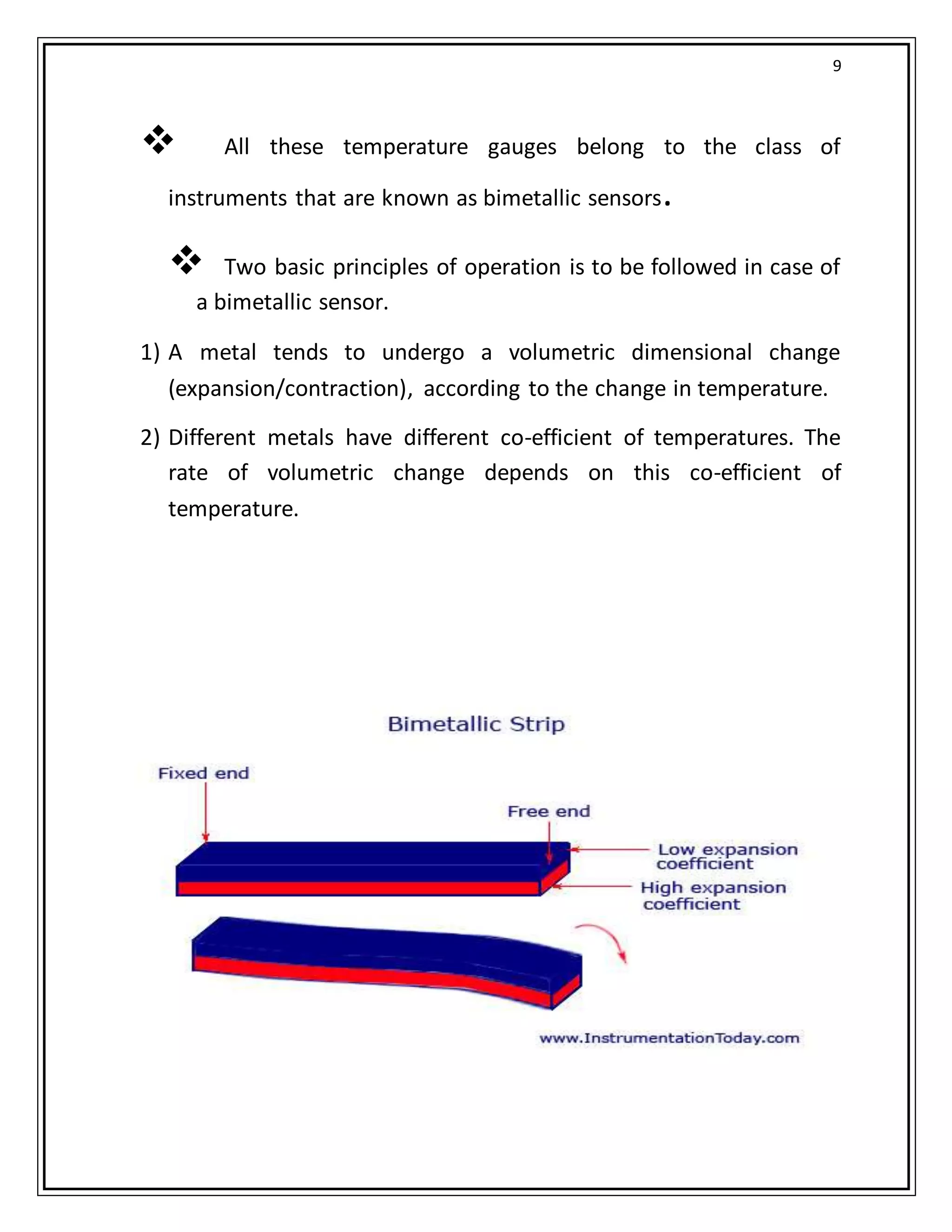 9
 All these temperature gauges belong to the class of
instruments that are known as bimetallic sensors.
 Two basic principles of operation is to be followed in case of
a bimetallic sensor.
1) A metal tends to undergo a volumetric dimensional change
(expansion/contraction), according to the change in temperature.
2) Different metals have different co-efficient of temperatures. The
rate of volumetric change depends on this co-efficient of
temperature.
 