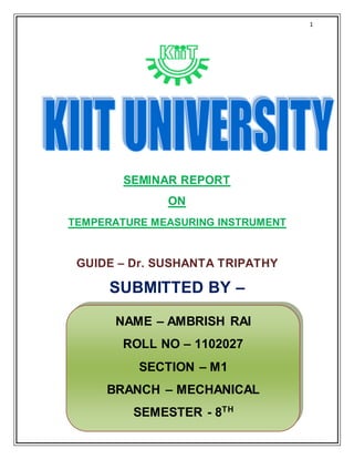 1
SEMINAR REPORT
ON
TEMPERATURE MEASURING INSTRUMENT
GUIDE – Dr. SUSHANTA TRIPATHY
SUBMITTED BY –
NAME – AMBRISH RAI
ROLL NO – 1102027
SECTION – M1
BRANCH – MECHANICAL
SEMESTER - 8TH
 