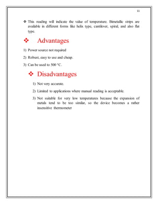 11
 This reading will indicate the value of temperature. Bimetallic strips are
available in different forms like helix type, cantilever, spiral, and also flat
type.
 Advantages
1) Power source not required
2) Robust, easy to use and cheap.
3) Can be used to 500 °C.
 Disadvantages
1) Not very accurate.
2) Limited to applications where manual reading is acceptable.
3) Not suitable for very low temperatures because the expansion of
metals tend to be too similar, so the device becomes a rather
insensitive thermometer
 