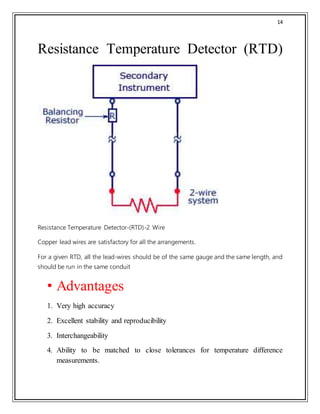 14
Resistance Temperature Detector (RTD)
Resistance Temperature Detector-(RTD)-2 Wire
Copper lead wires are satisfactory for all the arrangements.
For a given RTD, all the lead-wires should be of the same gauge and the same length, and
should be run in the same conduit
• Advantages
1. Very high accuracy
2. Excellent stability and reproducibility
3. Interchangeability
4. Ability to be matched to close tolerances for temperature difference
measurements.
 