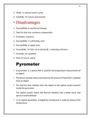 15
5. Ability to measure narrow spans
6. Suitability for remote measurement
• Disadvantages
1. Susceptibility to mechanical damage
2. Need for lead wire resistance compensation
3. Sometimes expensive
4. Susceptibility to self-heating error
5. Susceptibility to signal noise
6. Unsuitability for bare use in electrically conducting substance
7. Generally not repairable
8. Need for power supply
Pyrometer
• A pyrometer is a device that is used for the temperature measurement of
an object.
• The device actually tracks and measures the amount of heat that is radiated
from an object.
• The thermal heat radiates from the object to the optical system present
inside the pyrometer.
The optical system makes the thermal radiation into a better focus and
passes it to the detector
• In an optical pyrometer, a brightness comparison is made to measure the
temperature.
 