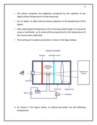 16
• The device compares the brightness produced by the radiation of the
object whose temperature is to be measured,
• For an object, its light intensity always depends on the temperature of the
object.
• After adjusting the temperature, the current passing through it is measured
using a multimeter, as its value will be proportional to the temperature of
the source when calibrated.
• The working of an optical pyrometer is shown in the figure below.
 As shown in the figure above, an optical pyrometer has the following
components.
 