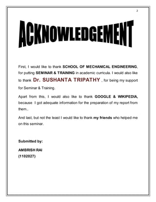 2
First, I would like to thank SCHOOL OF MECHANICAL ENGINEERING,
for putting SEMINAR & TRAINING in academic curricula. I would also like
to thank Dr. SUSHANTA TRIPATHY , for being my support
for Seminar & Training.
Apart from this, I would also like to thank GOOGLE & WIKIPEDIA,
because I got adequate information for the preparation of my report from
them..
And last, but not the least I would like to thank my friends who helped me
on this seminar.
Submitted by:
AMBRISH RAI
(1102027)
 