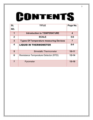3
SL
NO.
TITLE Page No.
1 Introduction to TEMPERATURE 4
2 SCALE 5-6
3 Types Of Temperature measuring Devices 7
4 LIQUID IN THERMOMETER 8-9
5 Bimetallic Thermometer 10-11
6 Resistance Temperature Detector (RTD) 12-14
7 Pyrometer 15-19
 
