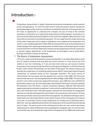 4
Introduction:-
Temperature measurement in today’s industrial environment encompasses a wide variety of
needs and applications. To meet this wide array of needs the process controls industry has
developedalarge numberof sensorsanddevicestohandle thisdemand.Inthisexperiment you
will have an opportunity to understand the concepts and uses of many of the common
transducers,andactuallyrunan experimentusingaselectionof these devices.Temperature is a
verycritical and widelymeasuredvariable formostmechanical engineers.Manyprocessesmust
have eitheramonitoredorcontrolledtemperature. This can range from the simple monitoring
of the water temperature of an engine or load device, or as complex as the temperature of a
weld in a laser welding application. More difficult measurements such as the temperature of
smoke stackgas from a powergeneratingstationorblast furnace or the exhaust gas of a rocket
may be needtobe monitored.Muchmore commonare the temperaturesof fluids in processes
or process support applications, or the temperature of solid objects such as metal plates,
bearings and shafts in a piece of machinery.
The history of temperature measurement-
There are a wide varietyof temperature measurementprobesinuse today depending on what
you are trying to measure, how accurately you need to measure it, if you need to use it for
control or just man monitoring, or if you can even touch what you are trying to monitor.
Temperature measurementcanbe classifiedintoafew general categories: a) Thermometers b)
Probes c) Non-contact Thermometers are the oldest of the group. The need to measure and
quantify the temperature of something started around 150 A.D. when Galen determined the
‘complexion’ of someone based on four observable quantities. The actual science of
‘thermometry’ did not evolve until the growth of the sciences in the 1500’s The first actual
thermometerwasanair-thermoscopedescribed in Natural Magic (1558, 1589). This device was
the fore runner of the current class of glass thermometers. Up to 1841 there were 18 different
temperature scalesinuse.Aninstrumentmaker,DanielGabriel Fahrenheit learned to calibrate
thermometers from Ole Romer, a Danish astronomer. Between 1708 and 1724 Fahrenheit
beganproducingthermometersusingRomer’sscale andthenmodifiedthattowhatwe know to
day as the Fahrenheit scale. Fahrenheit greatly improved the thermometer by changing the
reservoirtoa cylinderandreplacedthe spiritsused in the early devices with mercury. This was
done because ithada nearlylinearrate of thermal expansion.Hiscalibrationtechniques were a
trade secret,but itwas known that he used a certain mixture of the melting point of a mixture
of sea salt, ice and water and the armpit temperature of a healthy man as calibration points.
Whenthe scale wasadoptedbyGreat Britainthe temperature of 212 wasdefinedasthe boiling
point of water. This point as well as the melting point of plain ice were used as two known
calibrationpoints.About1740 AndersCelsiusproposedthe centigrade scale. It is not clear who
inventedthe scale,butitdivided the range of the melting point of ice (100) to the steam point
 