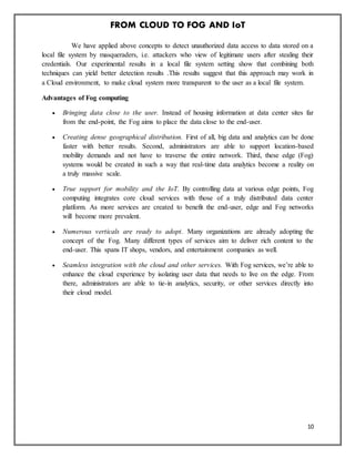 FROM CLOUD TO FOG AND IoT
10
We have applied above concepts to detect unauthorized data access to data stored on a
local file system by masqueraders, i.e. attackers who view of legitimate users after stealing their
credentials. Our experimental results in a local file system setting show that combining both
techniques can yield better detection results .This results suggest that this approach may work in
a Cloud environment, to make cloud system more transparent to the user as a local file system.
Advantages of Fog computing
 Bringing data close to the user. Instead of housing information at data center sites far
from the end-point, the Fog aims to place the data close to the end-user.
 Creating dense geographical distribution. First of all, big data and analytics can be done
faster with better results. Second, administrators are able to support location-based
mobility demands and not have to traverse the entire network. Third, these edge (Fog)
systems would be created in such a way that real-time data analytics become a reality on
a truly massive scale.
 True support for mobility and the IoT. By controlling data at various edge points, Fog
computing integrates core cloud services with those of a truly distributed data center
platform. As more services are created to benefit the end-user, edge and Fog networks
will become more prevalent.
 Numerous verticals are ready to adopt. Many organizations are already adopting the
concept of the Fog. Many different types of services aim to deliver rich content to the
end-user. This spans IT shops, vendors, and entertainment companies as well.
 Seamless integration with the cloud and other services. With Fog services, we’re able to
enhance the cloud experience by isolating user data that needs to live on the edge. From
there, administrators are able to tie-in analytics, security, or other services directly into
their cloud model.
 