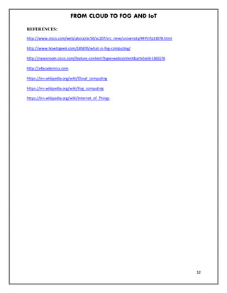 FROM CLOUD TO FOG AND IoT
12
REFERENCES:
http://www.cisco.com/web/about/ac50/ac207/crc_new/university/RFP/rfp13078.html
http://www.howtogeek.com/185876/what-is-fog-computing/
http://newsroom.cisco.com/feature-content?type=webcontent&articleId=1365576
http://a4academics.com
https://en.wikipedia.org/wiki/Cloud_computing
https://en.wikipedia.org/wiki/Fog_computing
https://en.wikipedia.org/wiki/Internet_of_Things
 