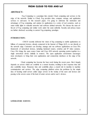 FROM CLOUD TO FOG AND IoT
2
ABSTRACT:
Fog Computing is a paradigm that extends Cloud computing and services to the
edge of the network. Similar to Cloud, Fog provides data, compute, storage, and application
services to end-users. In this research paper, I’m going to elaborate the motivation and
advantages of Fog computing, and analyze its applications in a series of real scenarios, such as
smart traffic lights in vehicular networks and software deﬁned networks. We discuss the state-of-
the-art of Fog computing and similar work under the same umbrella. Security and privacy issues
are further disclosed according to current Fog computing paradigm.
INTRODUCTION:
CISCO recently delivered the vision of fog computing to enable applications on
billions of connected devices, already connected in the Internet of Things (IoT), to run directly at
the network edge. Customers can develop, manage and run software applications on Cisco IOx
framework of networked devices, including hardened routers, switches and IP video cameras.
Cisco IOx brings the open source Linux and Cisco IOS network operating system together in a
single networked device (initially in routers). The open application environment encourages
more developers to bring their own applications and connectivity interfaces at the edge of the
network.
Cloud computing has become the buzz word during the recent years. But it largely
depends on servers which are available in a remote location, resulting in slow response time and
also scalability issues. Response time and scalability plays a crucial role in machine to machine
communication and services. The edge computing platform solves the problems by the simple
idea of locating small servers called edges servers in the vicinity of the users and devices and
passing to the servers some of the load of center servers and/or user’s devices.
LITERATURE SURVEY:
 