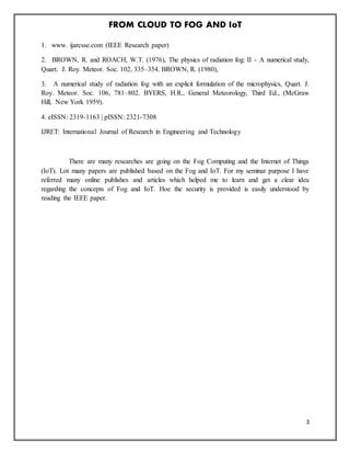 FROM CLOUD TO FOG AND IoT
3
1. www. ijarcsse.com (IEEE Research paper)
2. BROWN, R. and ROACH, W.T. (1976), The physics of radiation fog: II - A numerical study,
Quart. J. Roy. Meteor. Soc. 102, 335–354. BROWN, R. (1980),
3. A numerical study of radiation fog with an explicit formulation of the microphysics, Quart. J.
Roy. Meteor. Soc. 106, 781–802. BYERS, H.R., General Meteorology, Third Ed., (McGraw
Hill, New York 1959).
4. eISSN: 2319-1163 | pISSN: 2321-7308
IJRET: International Journal of Research in Engineering and Technology
There are many researches are going on the Fog Computing and the Internet of Things
(IoT). Lot many papers are published based on the Fog and IoT. For my seminar purpose I have
referred many online publishes and articles which helped me to learn and get a clear idea
regarding the concepts of Fog and IoT. Hoe the security is provided is easily understood by
reading the IEEE paper.
 