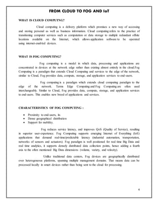 FROM CLOUD TO FOG AND IoT
4
WHAT IS CLOUD COMPUTNG?
Cloud computing is a delivery platform which promises a new way of accessing
and storing personal as well as business information. Cloud computing refers to the practice of
transitioning computer services such as computation or data storage to multiple redundant offsite
locations available on the Internet, which allows application software to be operated
using internet-enabled devices.
WHAT IS FOG COMPUTING?
Fog computing is a model in which data, processing and applications are
concentrated in devices at the network edge rather than existing almost entirely in the cloud.Fog
Computing is a paradigm that extends Cloud Computing and services to the edge of the network,
similar to Cloud, Fog provides data, compute, storage, and application services to end-users.
Fog computing is a paradigm which extends cloud computing paradigm to the
edge of the network. Terms Edge Computing and Fog Computing are often used
interchangeably. Similar to Cloud, Fog provides data, compute, storage, and application services
to end-users. This enables new breed of applications and services.
CHARACTERISTICS OF FOG COMPUTING :
 Proximity to end-users, its
 Dense geographical distribution
 Support for mobility.
Fog reduces service latency, and improves QoS (Quality of Service), resulting
in superior user-experience. Fog Computing supports emerging Internet of Everything (IoE)
applications that demand real-time/predictable latency (industrial automation, transportation,
networks of sensors and actuators). Fog paradigm is well positioned for real time Big Data and
real time analytics, it supports densely distributed data collection points, hence adding a fourth
axis to the often mentioned Big Data dimensions (volume, variety, and velocity).
Unlike traditional data centers, Fog devices are geographically distributed
over heterogeneous platforms, spanning multiple management domains. That means data can be
processed locally in smart devices rather than being sent to the cloud for processing.
 