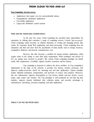 FROM CLOUD TO FOG AND IoT
5
Fog Computing Services cover:
 Applications that require very low and predictable latency.
 Geographically distributed applications
 Fast mobile applications
 Large-scale distributed control systems
WHY DO WE NEED FOG COMPUTING?
In the past few years, Cloud computing has provided many opportunities for
enterprises by offering their customers a range of computing services. Current “pay-as-you-go”
Cloud computing model becomes an efficient alternative to owning and managing private data
centers for customers facing Web applications and batch processing Cloud computing frees the
enterprises and their end users from the speciﬁcation of many details, such as storage resources,
computation limitation and network communication cost.
However, this bliss becomes a problem for latency-sensitive applications, which
require nodes in the vicinity to meet their delay requirements. When techniques and devices of
IoT are getting more involved in people’s life, current Cloud computing paradigm can hardly
satisfy their requirements of mobility support, location awareness and low latency.
Fog computing is proposed to address the above problem. As Fog computing is
implemented at the edge of the network, it provides low latency, location awareness, and
improves quality-of-services (QoS) for streaming and real time applications. Typical examples
include industrial automation, transportation, and networks of sensors and actuators. Moreover,
this new infrastructure supports heterogeneity as Fog devices include end-user devices, access
points, edge routers and switches. The Fog paradigm is well positioned for real time big data
analytics, supports densely distributed data collection points, and provides advantages in
entertainment, advertising, personal computing and other applications
WHAT CAN WE DO WITH FOG?
 