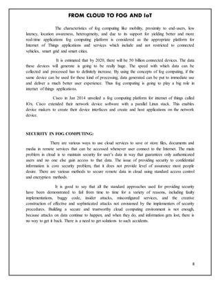 FROM CLOUD TO FOG AND IoT
8
The characteristics of fog computing like mobility, proximity to end-users, low
latency, location awareness, heterogeneity, and due to its support for yielding better and more
real-time applications fog computing platform is considered as the appropriate platform for
Internet of Things applications and services which include and not restricted to connected
vehicles, smart grid and smart cities.
It is estimated that by 2020, there will be 50 billion connected devices. The data
these devices will generate is going to be really huge. The speed with which data can be
collected and processed has to definitely increase. By using the concepts of fog computing, if the
same device can be used for these kind of processing, data generated can be put to immediate use
and deliver a much better user experience. Thus fog computing is going to play a big role in
internet of things applications.
Cisco in Jan 2014 unveiled a fog computing platform for internet of things called
IOx. Cisco extended their network device software with a parallel Linux stack. This enables
device makers to create their device interfaces and create and host applications on the network
device.
SECURITY IN FOG COMPUTING:
There are various ways to use cloud services to save or store files, documents and
media in remote services that can be accessed whenever user connect to the Internet. The main
problem in cloud is to maintain security for user’s data in way that guarantees only authenticated
users and no one else gain access to that data. The issue of providing security to confidential
information is core security problem, that it does not provide level of assurance most people
desire. There are various methods to secure remote data in cloud using standard access control
and encryption methods.
It is good to say that all the standard approaches used for providing security
have been demonstrated to fail from time to time for a variety of reasons, including faulty
implementations, buggy code, insider attacks, misconfigured services, and the creative
construction of effective and sophisticated attacks not envisioned by the implementers of security
procedures. Building a secure and trustworthy cloud computing environment is not enough,
because attacks on data continue to happen, and when they do, and information gets lost, there is
no way to get it back. There is a need to get solutions to such accidents.
 