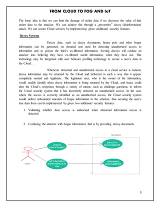 FROM CLOUD TO FOG AND IoT
9
The basic idea is that we can limit the damage of stolen data if we decrease the value of that
stolen data to the attacker. We can achieve this through a „preventive‟ decoy (disinformation)
attack. We can secure Cloud services by implementing given additional security features.
Decoy System:
Decoy data, such as decoy documents, honey pots and other bogus
information can be generated on demand and used for detecting unauthorized access to
information and to poison the thief’s ex-filtrated information. Serving decoys will confuse an
attacker into believing they have ex-filtrated useful information, when they have not. This
technology may be integrated with user behavior profiling technology to secure a user’s data in
the Cloud. .
Whenever abnormal and unauthorized access to a cloud service is noticed,
decoy information may be returned by the Cloud and delivered in such a way that it appear
completely normal and legitimate. The legitimate user, who is the owner of the information,
would readily identify when decoy information is being returned by the Cloud, and hence could
alter the Cloud’s responses through a variety of means, such as challenge questions, to inform
the Cloud security system that it has incorrectly detected an unauthorized access. In the case
where the access is correctly identified as an unauthorized access, the Cloud security system
would deliver unbounded amounts of bogus information to the attacker, thus securing the user’s
true data from can be implemented by given two additional security features:
1. Validating whether data access is authorized when abnormal information access is
detected
2. Confusing the attacker with bogus information that is by providing decoy documents.
 